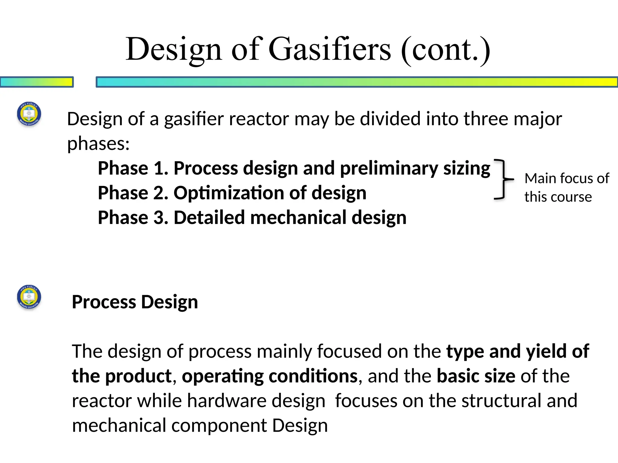 Design of Gasifiers (cont.)
Design of a gasifier reactor may be divided into three major
phases:
Phase 1. Process design and preliminary sizing
Phase 2. Optimization of design
Phase 3. Detailed mechanical design
Main focus of
this course
Process Design
The design of process mainly focused on the type and yield of
the product, operating conditions, and the basic size of the
reactor while hardware design focuses on the structural and
mechanical component Design
 