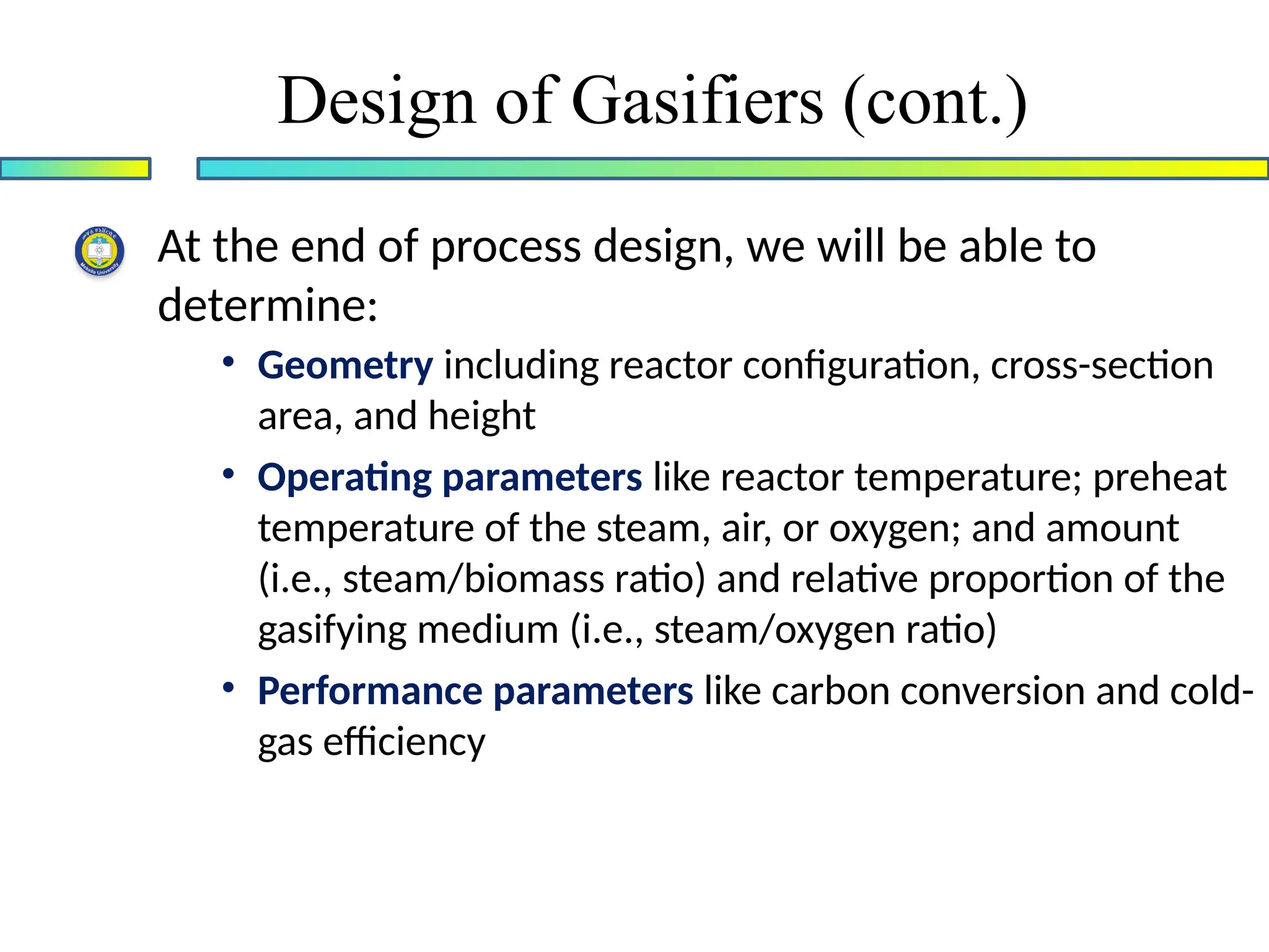 At the end of process design, we will be able to
determine:
• Geometry including reactor configuration, cross-section
area, and height
• Operating parameters like reactor temperature; preheat
temperature of the steam, air, or oxygen; and amount
(i.e., steam/biomass ratio) and relative proportion of the
gasifying medium (i.e., steam/oxygen ratio)
• Performance parameters like carbon conversion and cold-
gas efficiency
Design of Gasifiers (cont.)
 