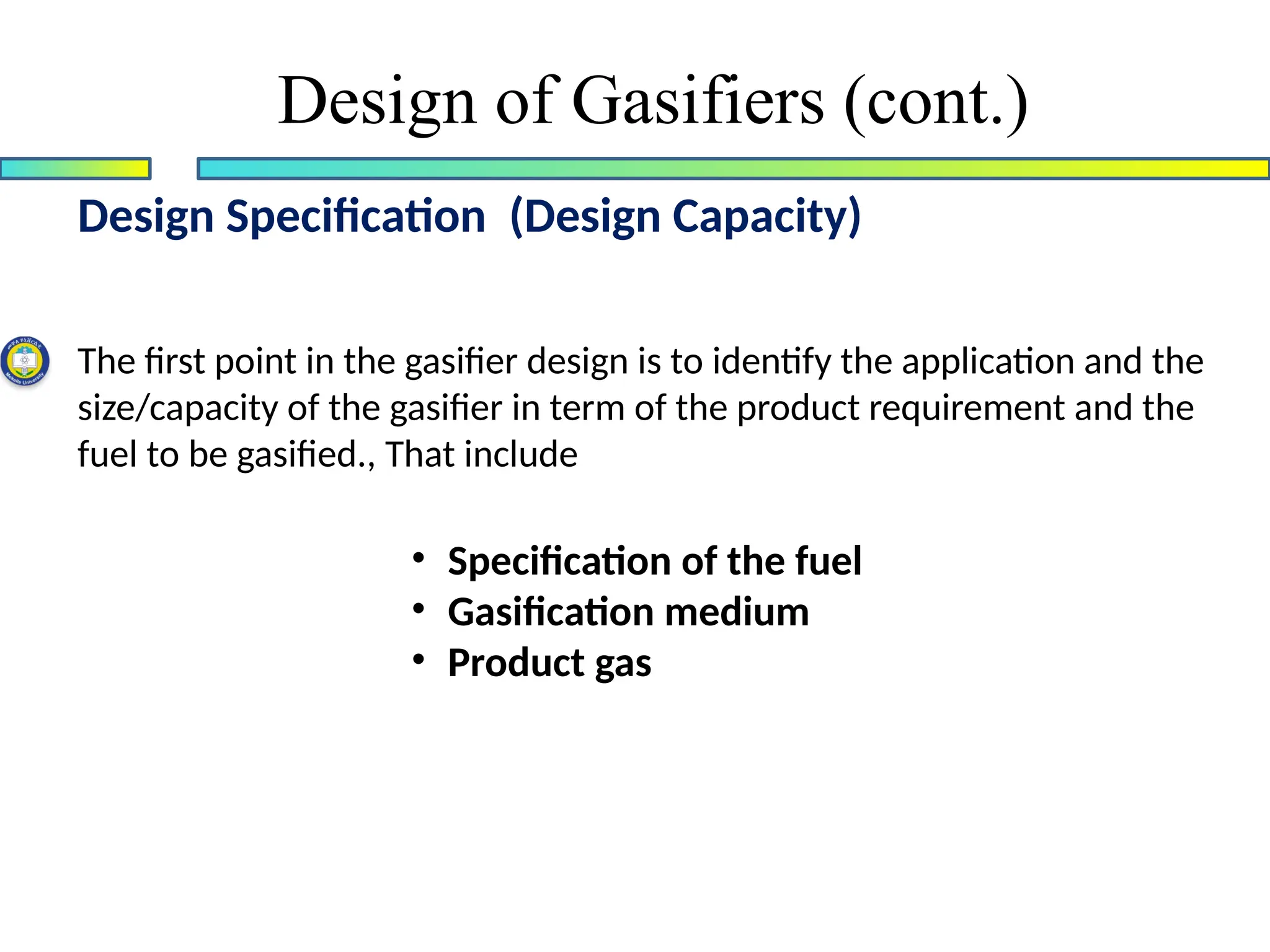 Design of Gasifiers (cont.)
Design Specification (Design Capacity)
The first point in the gasifier design is to identify the application and the
size/capacity of the gasifier in term of the product requirement and the
fuel to be gasified., That include
• Specification of the fuel
• Gasification medium
• Product gas
 