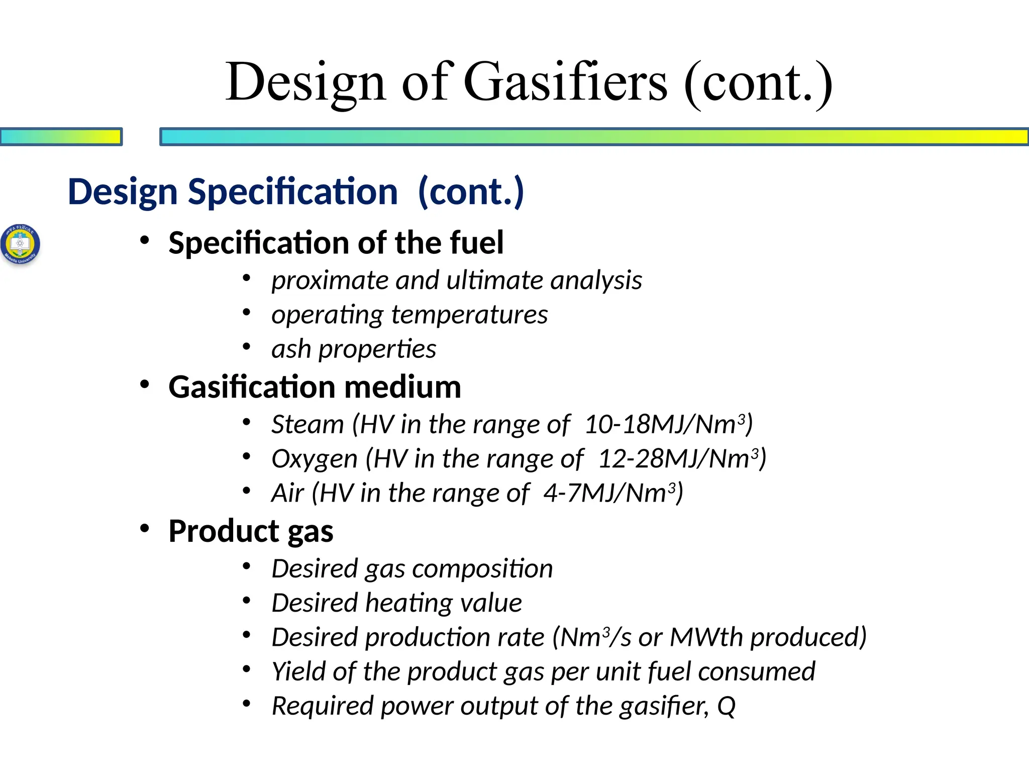 • Specification of the fuel
• proximate and ultimate analysis
• operating temperatures
• ash properties
• Gasification medium
• Steam (HV in the range of 10-18MJ/Nm3
)
• Oxygen (HV in the range of 12-28MJ/Nm3
)
• Air (HV in the range of 4-7MJ/Nm3
)
• Product gas
• Desired gas composition
• Desired heating value
• Desired production rate (Nm3
/s or MWth produced)
• Yield of the product gas per unit fuel consumed
• Required power output of the gasifier, Q
Design Specification (cont.)
Design of Gasifiers (cont.)
 