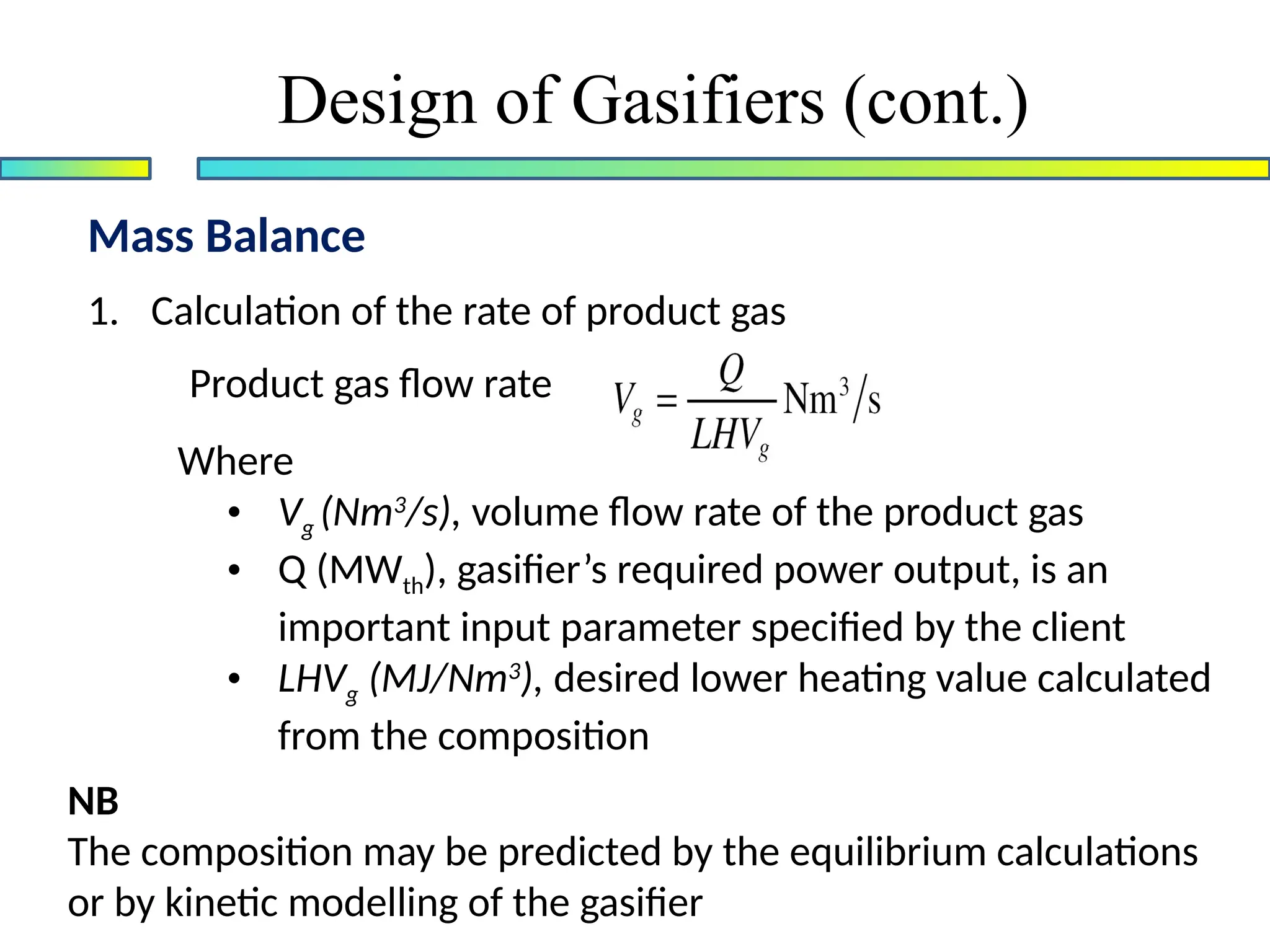 Mass Balance
Design of Gasifiers (cont.)
1. Calculation of the rate of product gas
Product gas flow rate
Where
• Vg (Nm3
/s), volume flow rate of the product gas
• Q (MWth), gasifier’s required power output, is an
important input parameter specified by the client
• LHVg (MJ/Nm3
), desired lower heating value calculated
from the composition
NB
The composition may be predicted by the equilibrium calculations
or by kinetic modelling of the gasifier
 