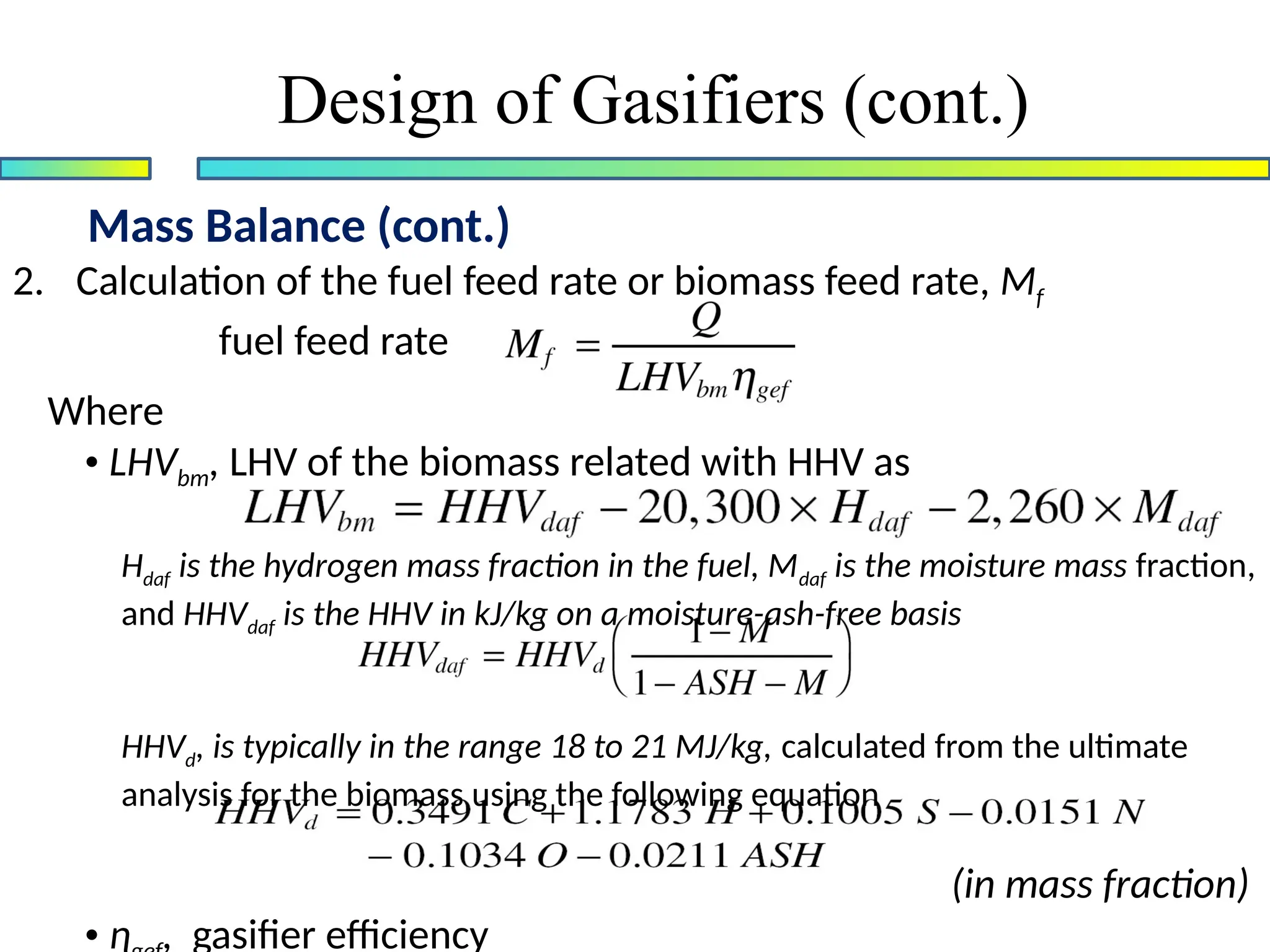 Mass Balance (cont.)
Design of Gasifiers (cont.)
2. Calculation of the fuel feed rate or biomass feed rate, Mf
fuel feed rate
Where
• LHVbm, LHV of the biomass related with HHV as
Hdaf is the hydrogen mass fraction in the fuel, Mdaf is the moisture mass fraction,
and HHVdaf is the HHV in kJ/kg on a moisture-ash-free basis
HHVd, is typically in the range 18 to 21 MJ/kg, calculated from the ultimate
analysis for the biomass using the following equation
(in mass fraction)
• ɳ , gasifier efficiency
 