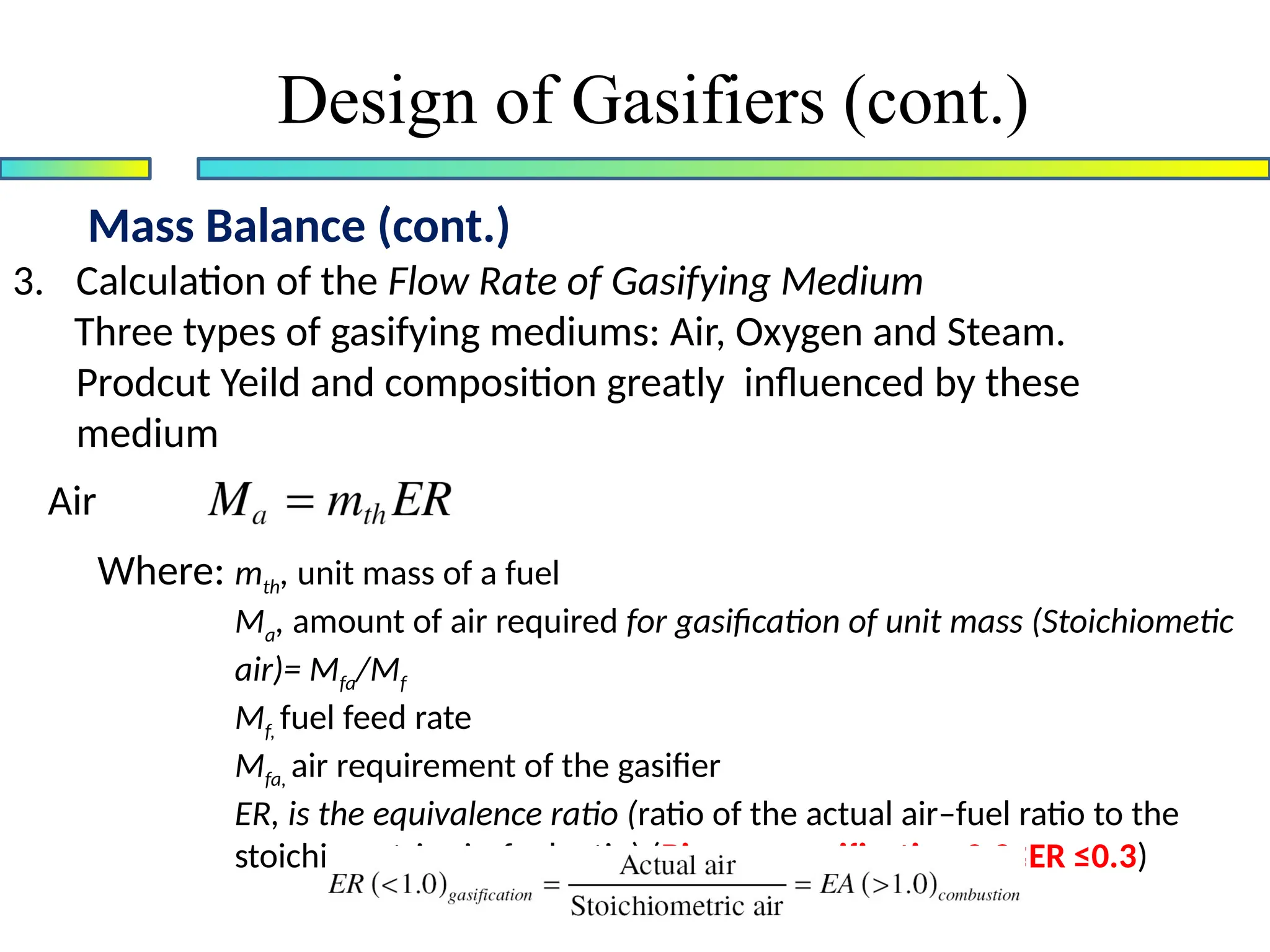 Mass Balance (cont.)
Design of Gasifiers (cont.)
3. Calculation of the Flow Rate of Gasifying Medium
Three types of gasifying mediums: Air, Oxygen and Steam.
Prodcut Yeild and composition greatly influenced by these
medium
Air
Where: mth, unit mass of a fuel
Ma, amount of air required for gasification of unit mass (Stoichiometic
air)= Mfa/Mf
Mf, fuel feed rate
Mfa, air requirement of the gasifier
ER, is the equivalence ratio (ratio of the actual air–fuel ratio to the
stoichiometric air–fuel ratio) (Biomass gasification 0.2≤ER ≤0.3)
 