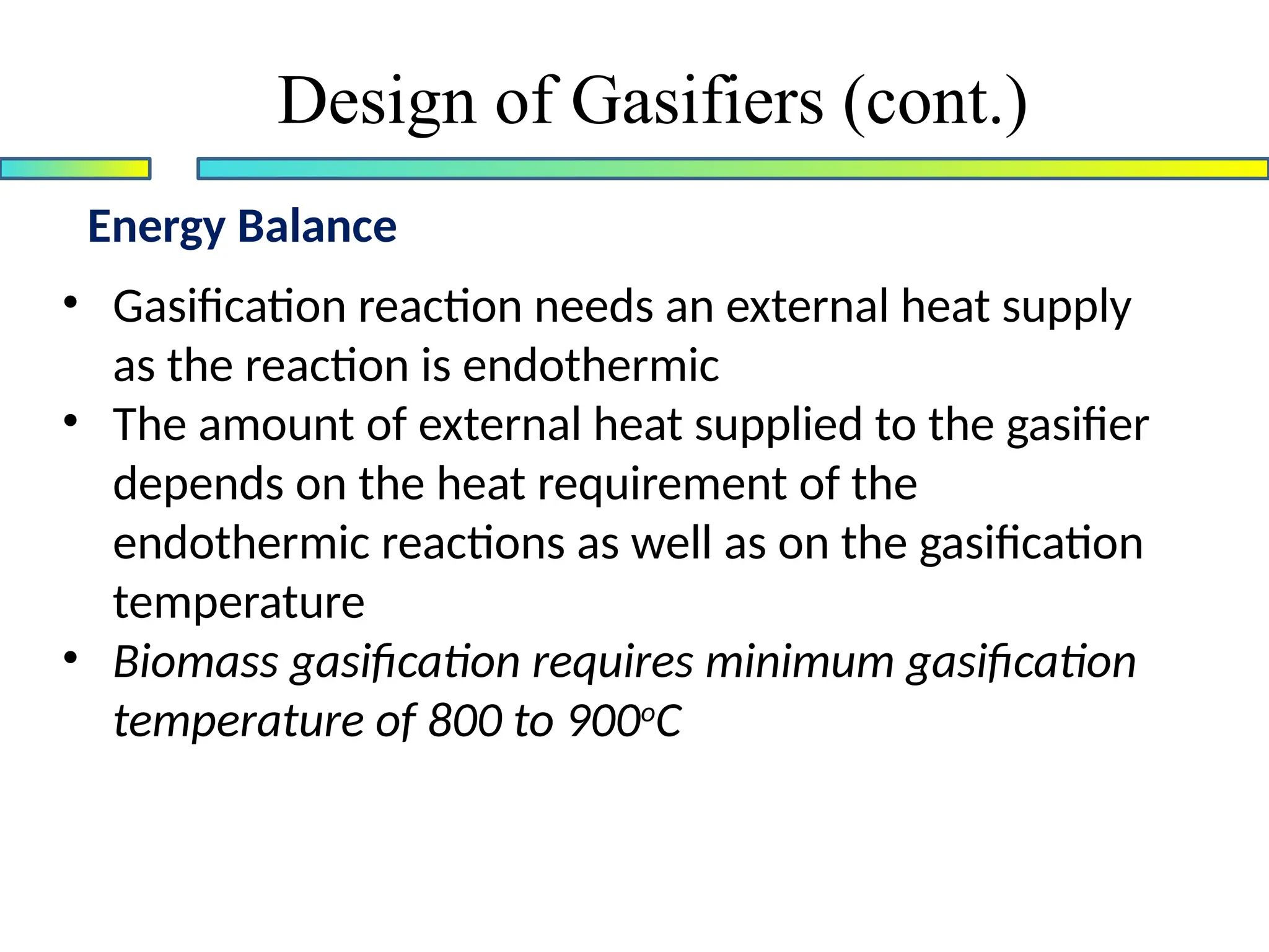 Energy Balance
Design of Gasifiers (cont.)
• Gasification reaction needs an external heat supply
as the reaction is endothermic
• The amount of external heat supplied to the gasifier
depends on the heat requirement of the
endothermic reactions as well as on the gasification
temperature
• Biomass gasification requires minimum gasification
temperature of 800 to 900o
C
 