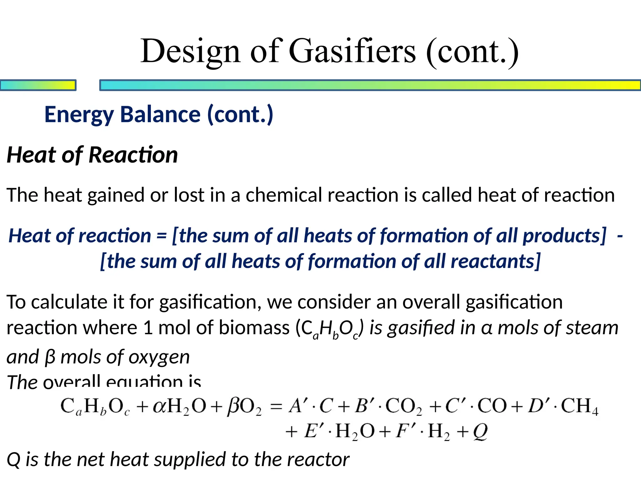 Energy Balance (cont.)
Design of Gasifiers (cont.)
Heat of Reaction
The heat gained or lost in a chemical reaction is called heat of reaction
Heat of reaction = [the sum of all heats of formation of all products] -
[the sum of all heats of formation of all reactants]
To calculate it for gasification, we consider an overall gasification
reaction where 1 mol of biomass (CaHbOc) is gasified in α mols of steam
and β mols of oxygen
The overall equation is
Q is the net heat supplied to the reactor
 