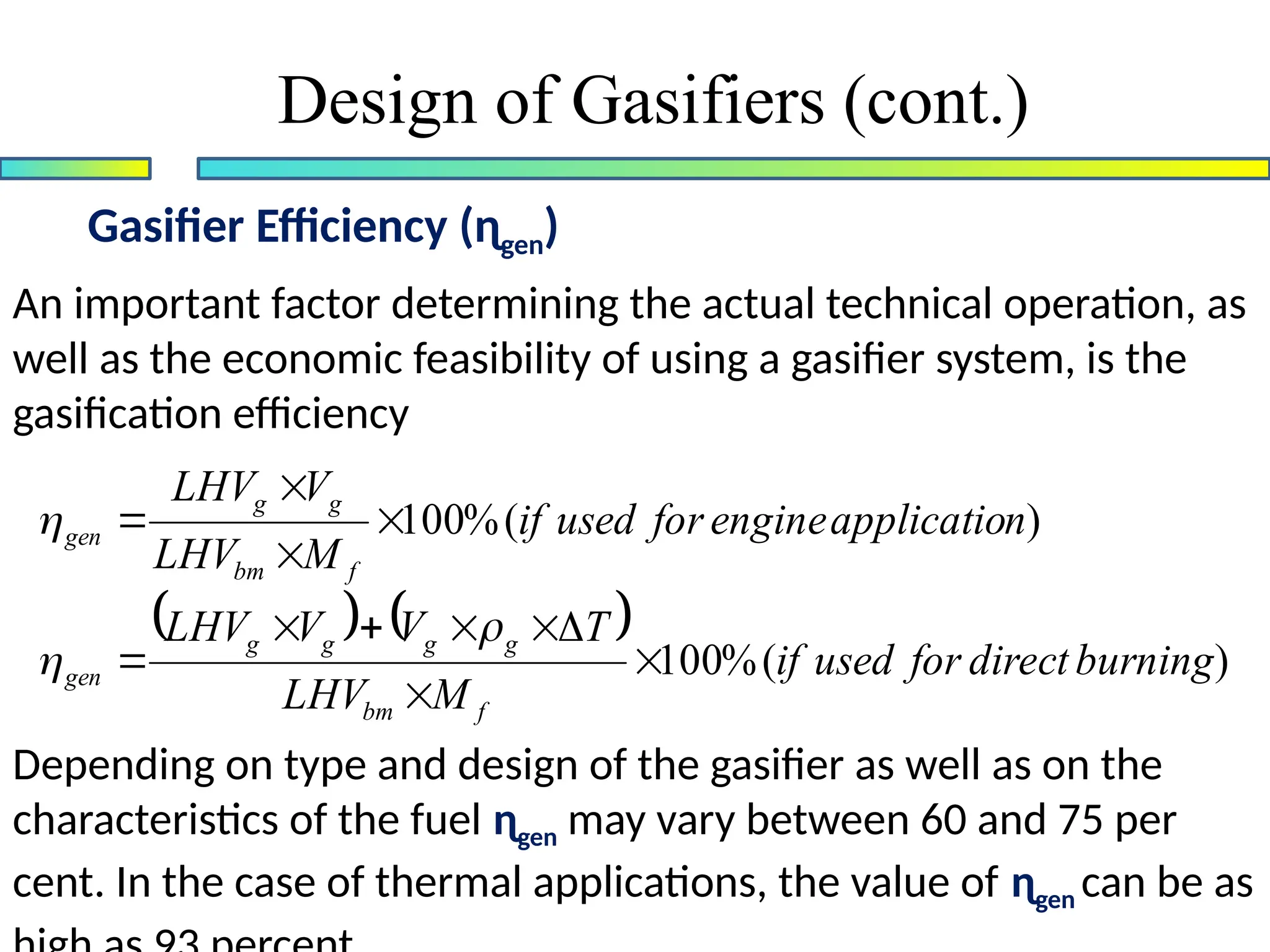 Gasifier Efficiency (ɳgen)
Design of Gasifiers (cont.)
An important factor determining the actual technical operation, as
well as the economic feasibility of using a gasifier system, is the
gasification efficiency
Depending on type and design of the gasifier as well as on the
characteristics of the fuel ɳgen may vary between 60 and 75 per
cent. In the case of thermal applications, the value of ɳgen can be as
    )
(
%
100
)
(
%
100
burning
direct
for
used
if
M
LHV
T
V
V
LHV
n
applicatio
engine
for
used
if
M
LHV
V
LHV
f
bm
g
g
g
g
gen
f
bm
g
g
gen















 