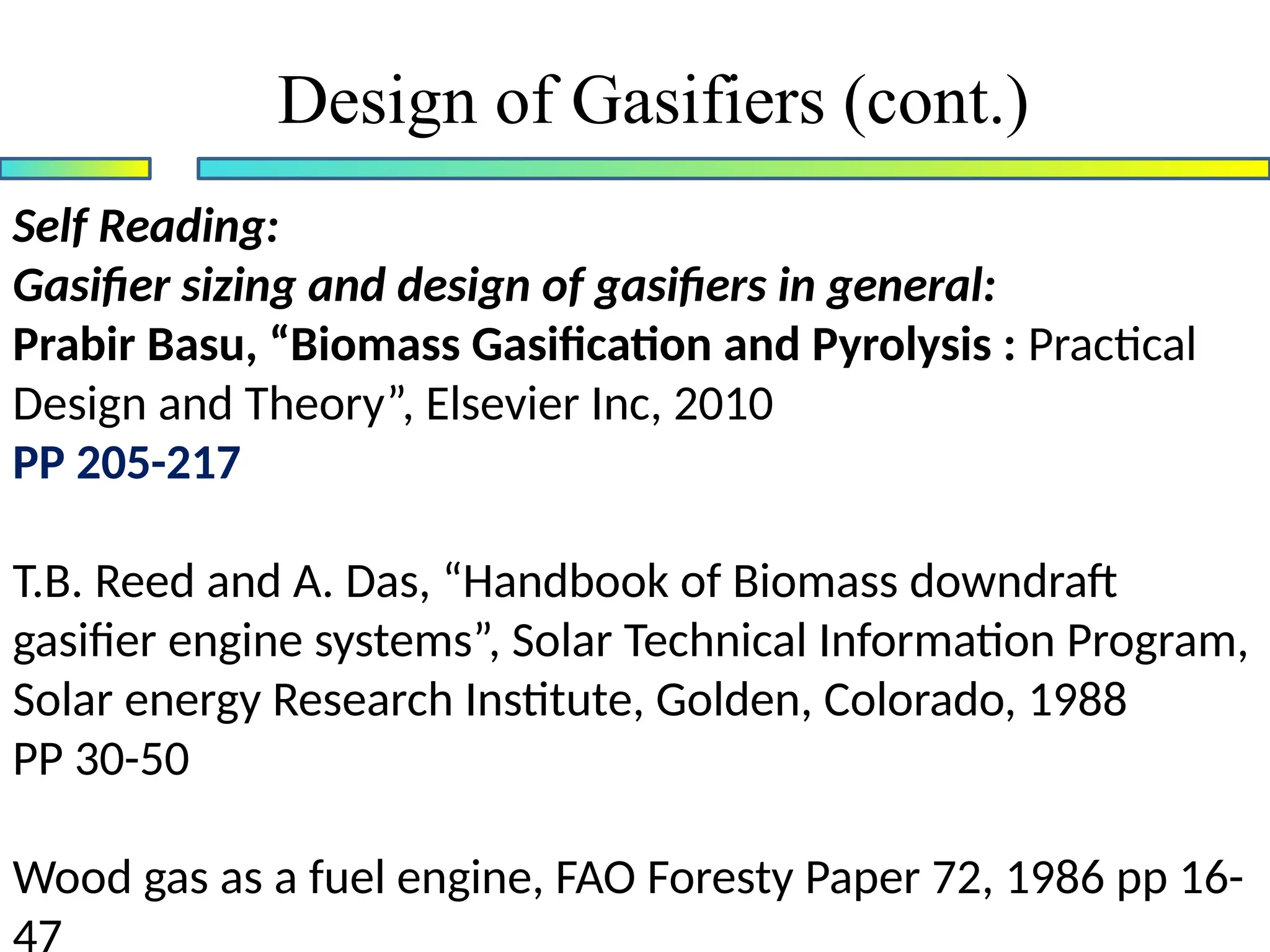 Design of Gasifiers (cont.)
Self Reading:
Gasifier sizing and design of gasifiers in general:
Prabir Basu, “Biomass Gasification and Pyrolysis : Practical
Design and Theory”, Elsevier Inc, 2010
PP 205-217
T.B. Reed and A. Das, “Handbook of Biomass downdraft
gasifier engine systems”, Solar Technical Information Program,
Solar energy Research Institute, Golden, Colorado, 1988
PP 30-50
Wood gas as a fuel engine, FAO Foresty Paper 72, 1986 pp 16-
 