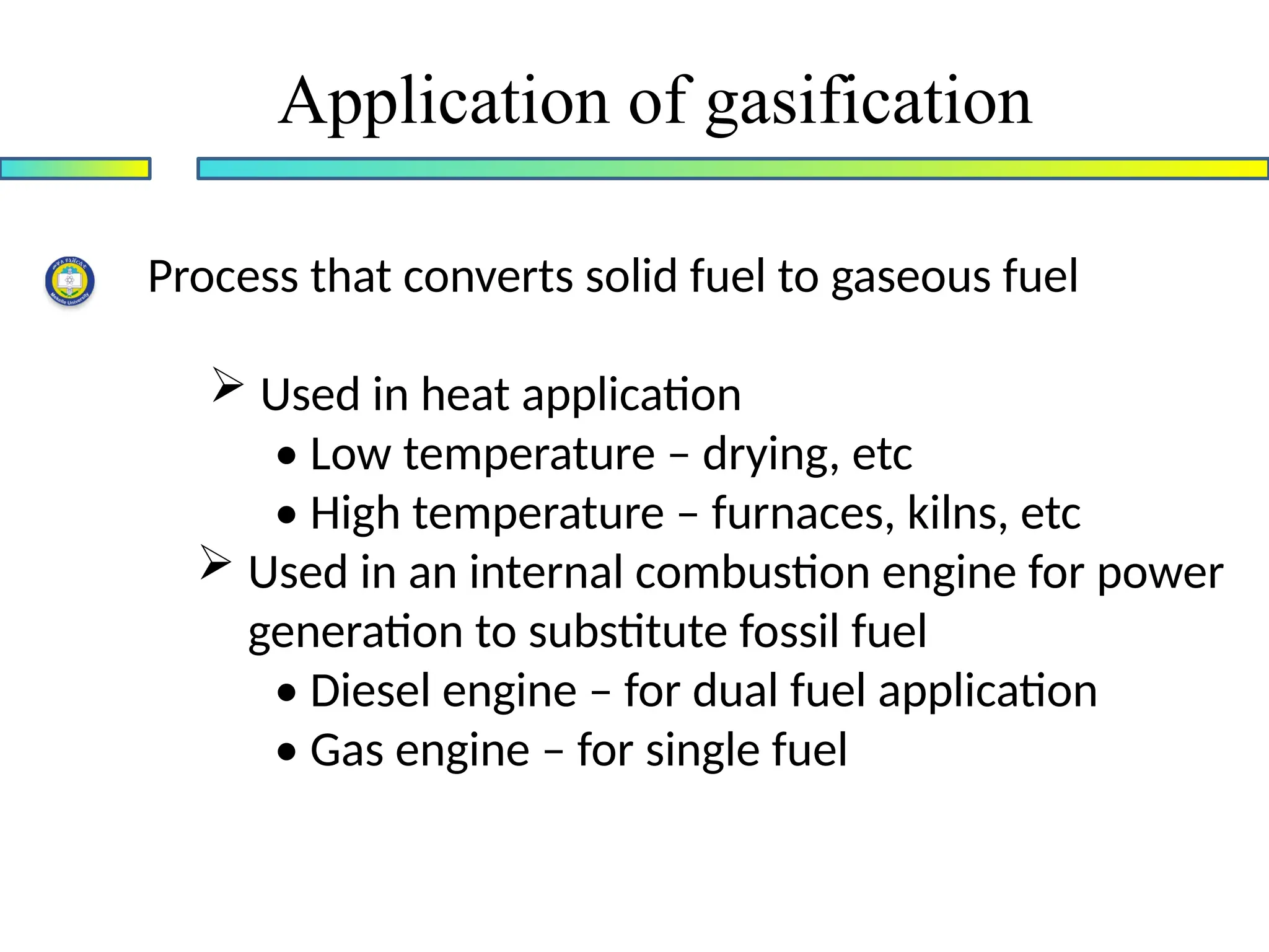 Application of gasification
Process that converts solid fuel to gaseous fuel
 Used in heat application
• Low temperature – drying, etc
• High temperature – furnaces, kilns, etc
 Used in an internal combustion engine for power
generation to substitute fossil fuel
• Diesel engine – for dual fuel application
• Gas engine – for single fuel
 