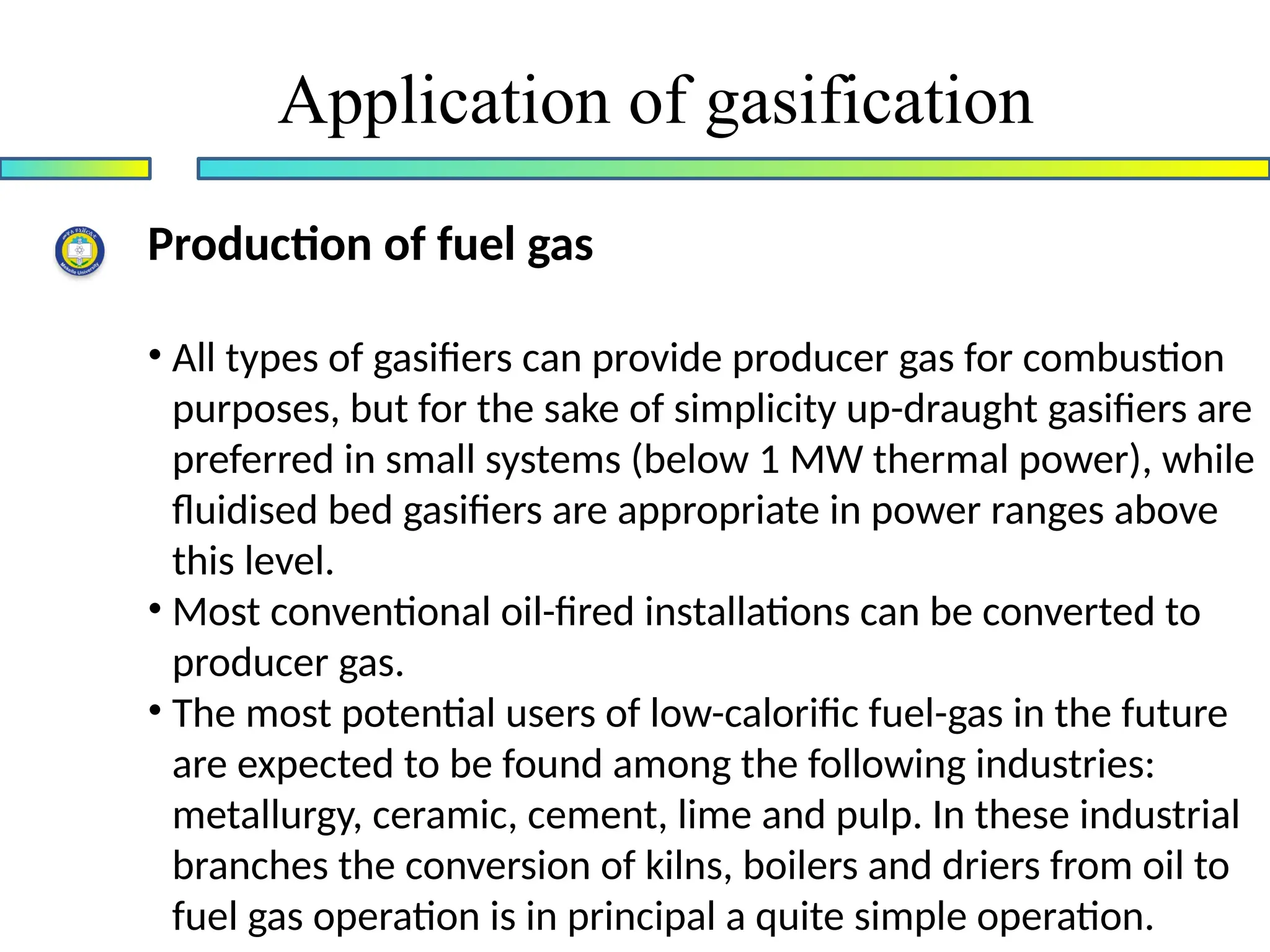 Application of gasification
Production of fuel gas
• All types of gasifiers can provide producer gas for combustion
purposes, but for the sake of simplicity up-draught gasifiers are
preferred in small systems (below 1 MW thermal power), while
fluidised bed gasifiers are appropriate in power ranges above
this level.
• Most conventional oil-fired installations can be converted to
producer gas.
• The most potential users of low-calorific fuel-gas in the future
are expected to be found among the following industries:
metallurgy, ceramic, cement, lime and pulp. In these industrial
branches the conversion of kilns, boilers and driers from oil to
fuel gas operation is in principal a quite simple operation.
 