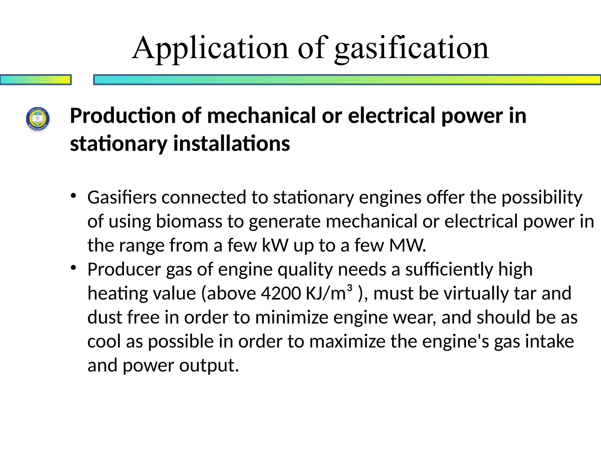 Application of gasification
Production of mechanical or electrical power in
stationary installations
• Gasifiers connected to stationary engines offer the possibility
of using biomass to generate mechanical or electrical power in
the range from a few kW up to a few MW.
• Producer gas of engine quality needs a sufficiently high
heating value (above 4200 KJ/m³ ), must be virtually tar and
dust free in order to minimize engine wear, and should be as
cool as possible in order to maximize the engine's gas intake
and power output.
 
