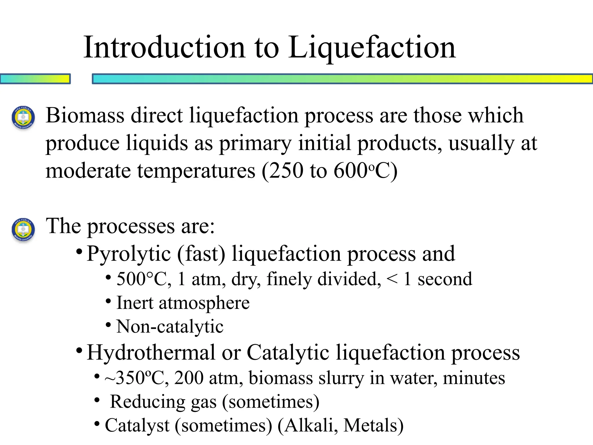 Introduction to Liquefaction
Biomass direct liquefaction process are those which
produce liquids as primary initial products, usually at
moderate temperatures (250 to 600o
C)
The processes are:
•Pyrolytic (fast) liquefaction process and
• 500°C, 1 atm, dry, finely divided, < 1 second
• Inert atmosphere
• Non-catalytic
•Hydrothermal or Catalytic liquefaction process
• ~350ºC, 200 atm, biomass slurry in water, minutes
• Reducing gas (sometimes)
• Catalyst (sometimes) (Alkali, Metals)
 