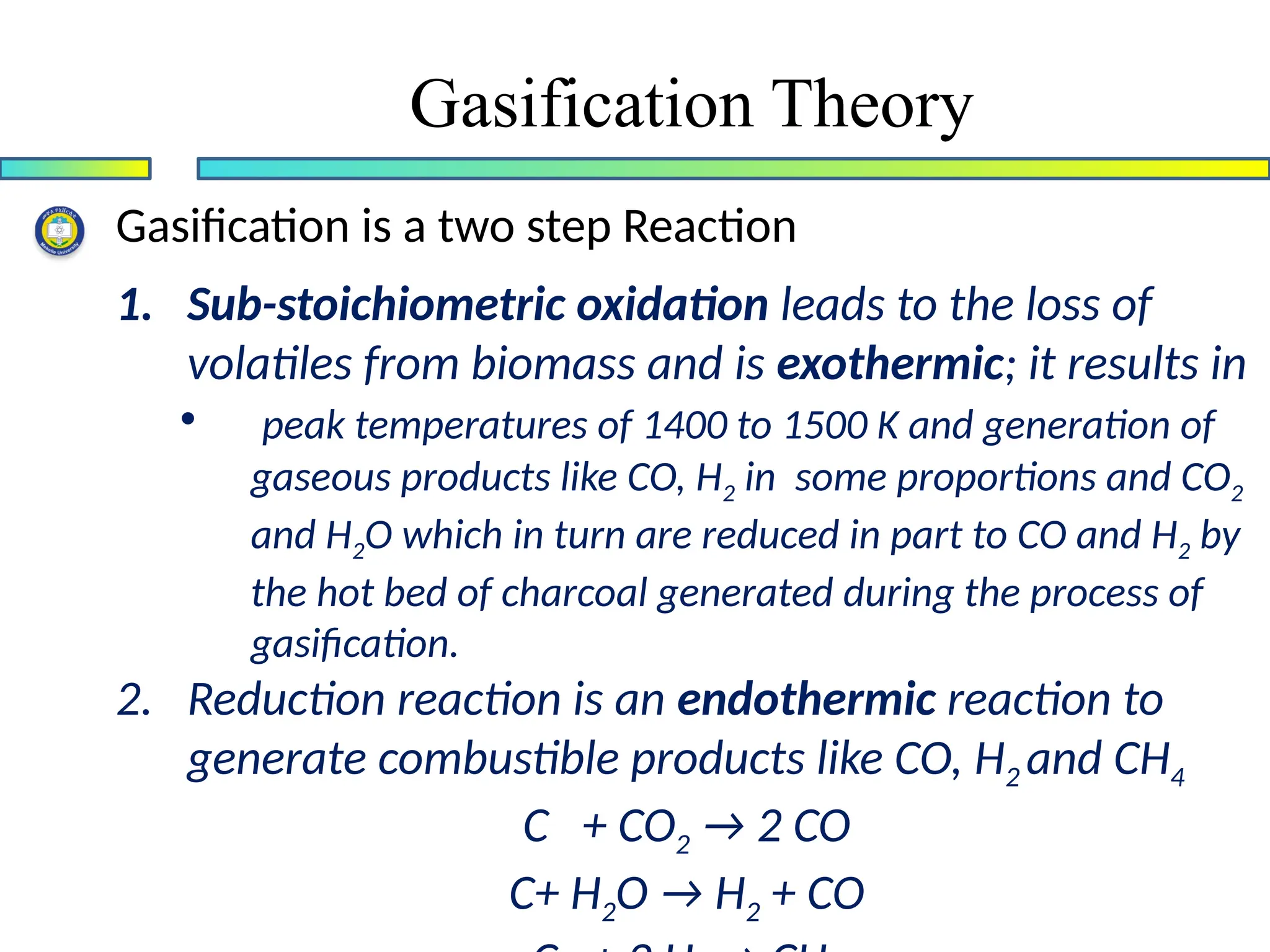 Gasification Theory
Gasification is a two step Reaction
1. Sub-stoichiometric oxidation leads to the loss of
volatiles from biomass and is exothermic; it results in
• peak temperatures of 1400 to 1500 K and generation of
gaseous products like CO, H2 in some proportions and CO2
and H2O which in turn are reduced in part to CO and H2 by
the hot bed of charcoal generated during the process of
gasification.
2. Reduction reaction is an endothermic reaction to
generate combustible products like CO, H2 and CH4
C + CO2 → 2 CO
C+ H2O → H2 + CO
 