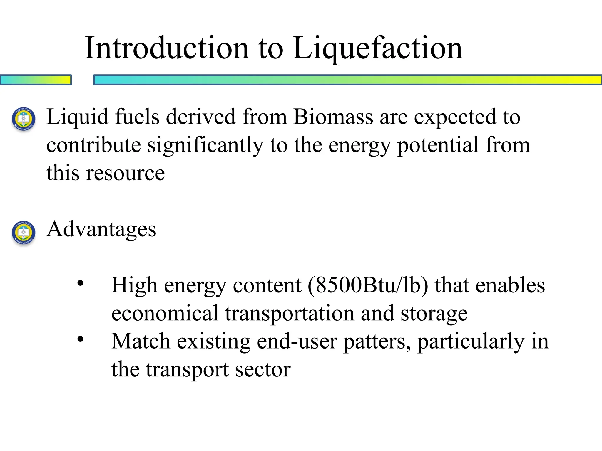 Introduction to Liquefaction
Liquid fuels derived from Biomass are expected to
contribute significantly to the energy potential from
this resource
Advantages
• High energy content (8500Btu/lb) that enables
economical transportation and storage
• Match existing end-user patters, particularly in
the transport sector
 