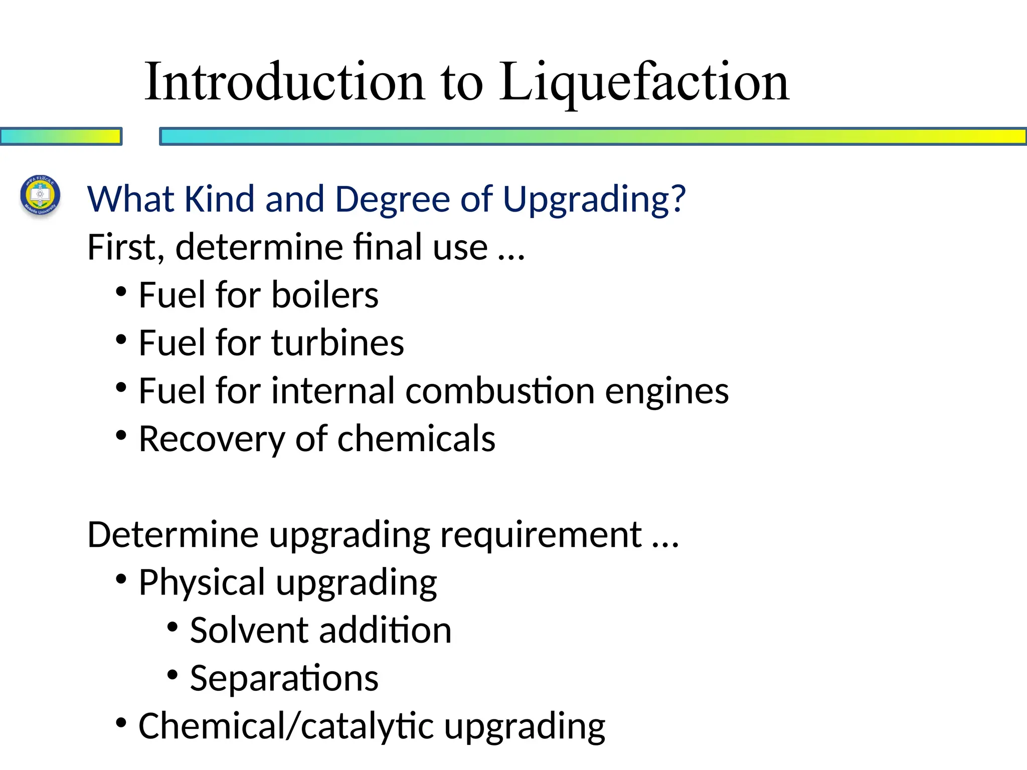 Introduction to Liquefaction
What Kind and Degree of Upgrading?
First, determine final use …
• Fuel for boilers
• Fuel for turbines
• Fuel for internal combustion engines
• Recovery of chemicals
Determine upgrading requirement …
• Physical upgrading
• Solvent addition
• Separations
• Chemical/catalytic upgrading
 