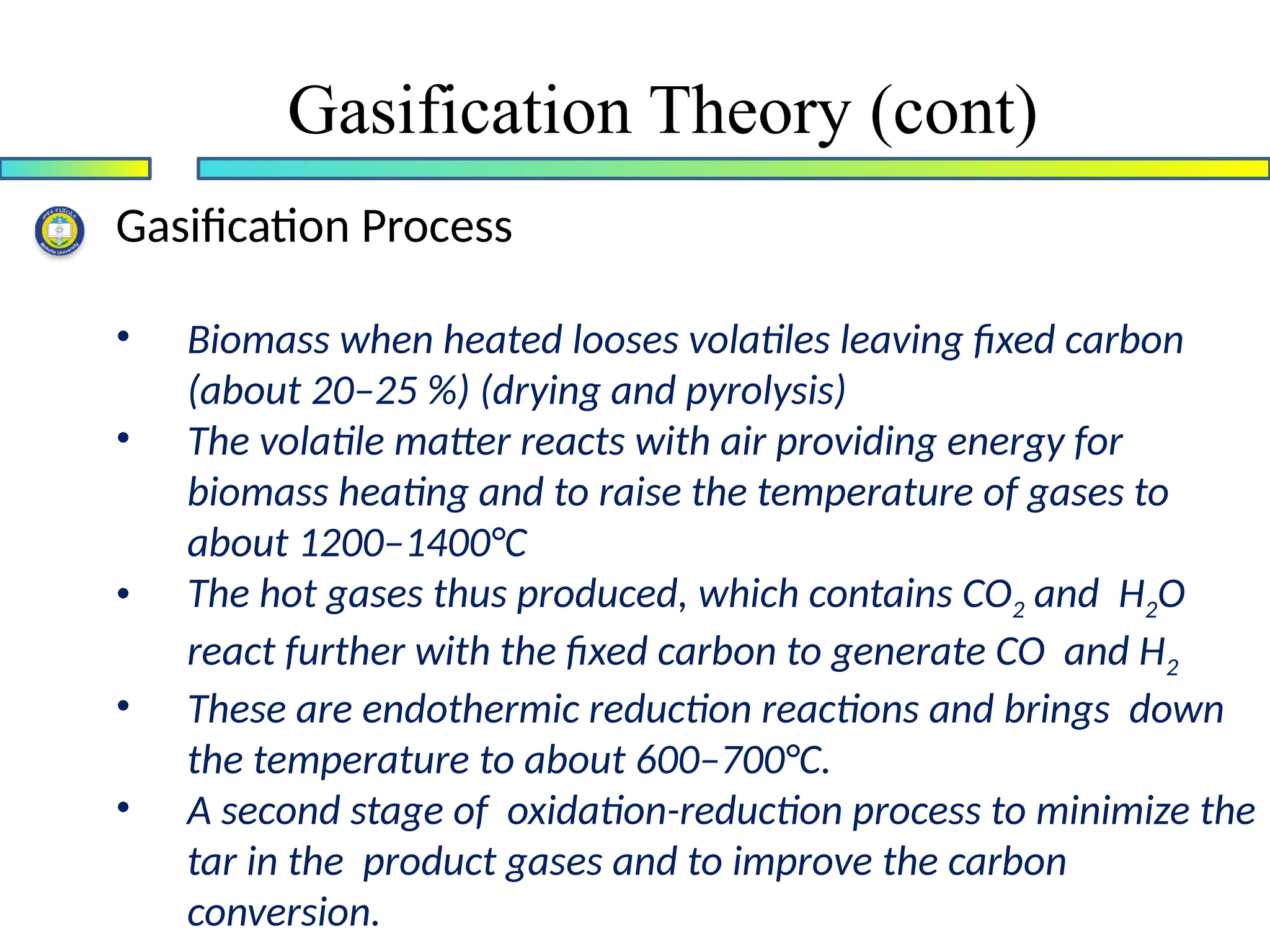 Gasification Process
• Biomass when heated looses volatiles leaving fixed carbon
(about 20–25 %) (drying and pyrolysis)
• The volatile matter reacts with air providing energy for
biomass heating and to raise the temperature of gases to
about 1200–1400°C
• The hot gases thus produced, which contains CO2 and H2O
react further with the fixed carbon to generate CO and H2
• These are endothermic reduction reactions and brings down
the temperature to about 600–700°C.
• A second stage of oxidation-reduction process to minimize the
tar in the product gases and to improve the carbon
conversion.
Gasification Theory (cont)
 