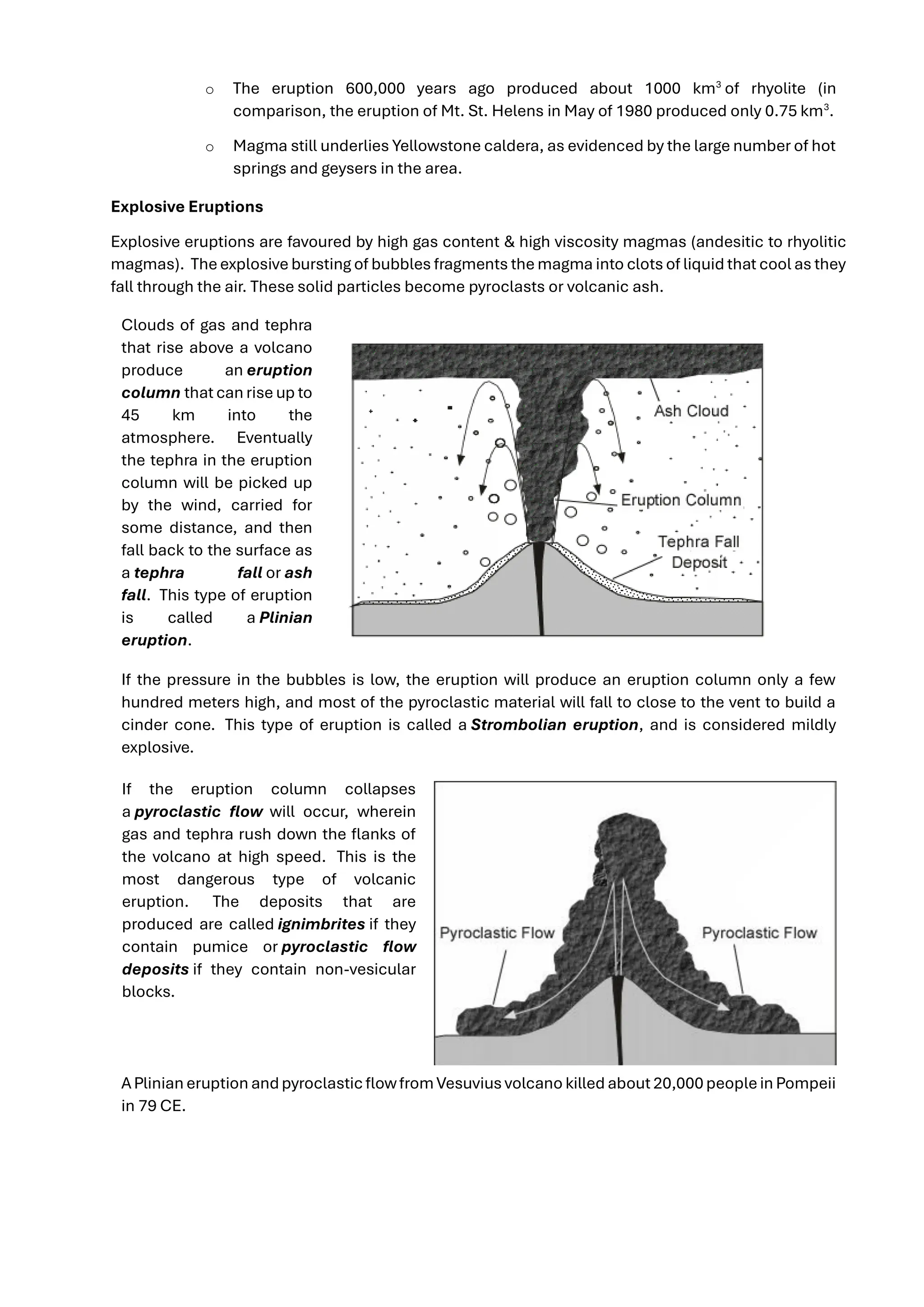 o The eruption 600,000 years ago produced about 1000 km3
of rhyolite (in
comparison, the eruption of Mt. St. Helens in May of 1980 produced only 0.75 km3
.
o Magma still underlies Yellowstone caldera, as evidenced by the large number of hot
springs and geysers in the area.
Explosive Eruptions
Explosive eruptions are favoured by high gas content & high viscosity magmas (andesitic to rhyolitic
magmas). Theexplosive bursting of bubbles fragments the magma into clots of liquid that cool as they
fall through the air. These solid particles become pyroclasts or volcanic ash.
Clouds of gas and tephra
that rise above a volcano
produce an eruption
column that can rise up to
45 km into the
atmosphere. Eventually
the tephra in the eruption
column will be picked up
by the wind, carried for
some distance, and then
fall back to the surface as
a tephra fall or ash
fall. This type of eruption
is called a Plinian
eruption.
If the pressure in the bubbles is low, the eruption will produce an eruption column only a few
hundred meters high, and most of the pyroclastic material will fall to close to the vent to build a
cinder cone. This type of eruption is called a Strombolian eruption, and is considered mildly
explosive.
If the eruption column collapses
a pyroclastic flow will occur, wherein
gas and tephra rush down the flanks of
the volcano at high speed. This is the
most dangerous type of volcanic
eruption. The deposits that are
produced are called ignimbrites if they
contain pumice or pyroclastic flow
deposits if they contain non-vesicular
blocks.
APlinian eruption andpyroclasticflowfromVesuvius volcano killed about 20,000peoplein Pompeii
in 79 CE.
 