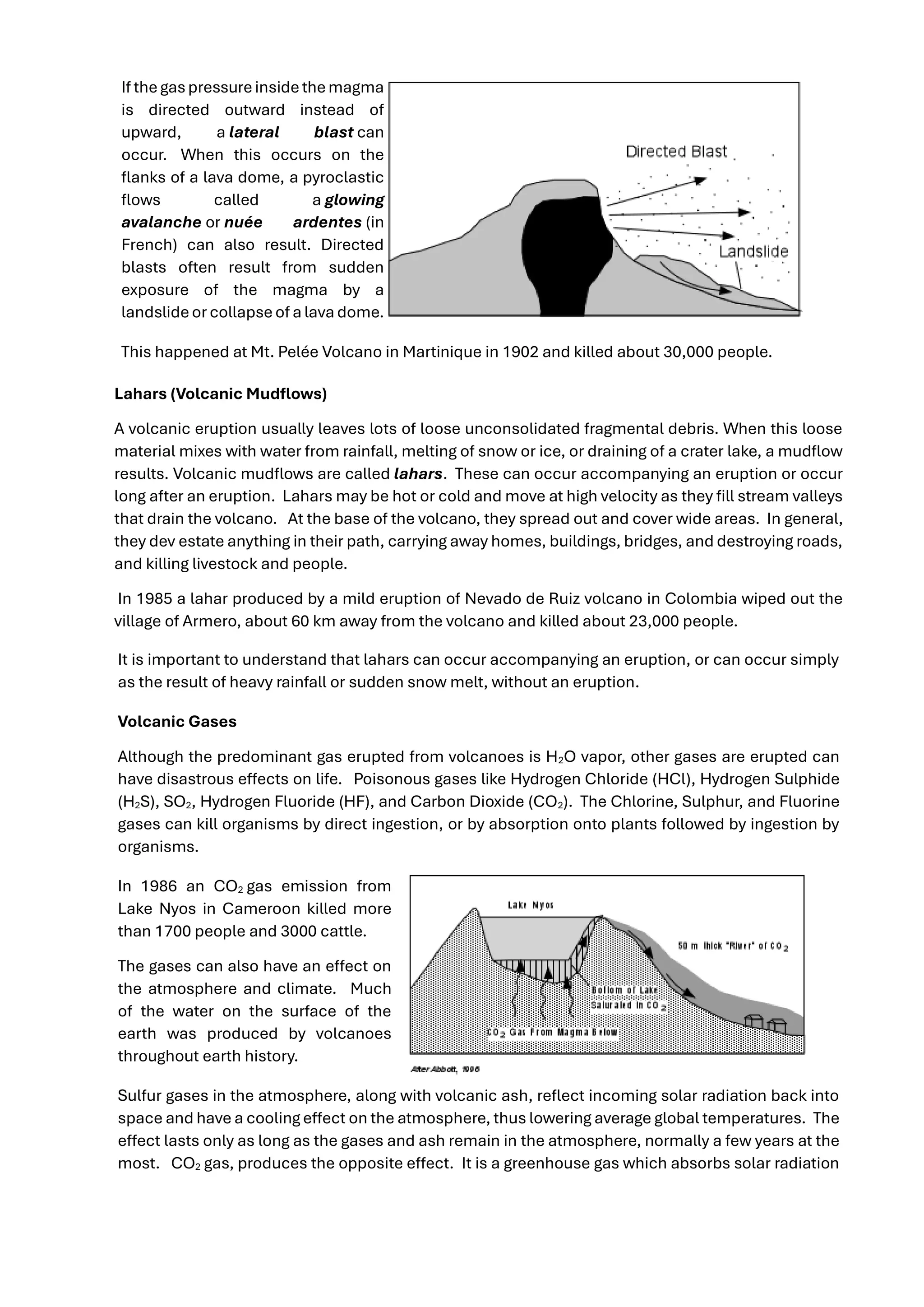 If thegaspressureinsidethemagma
is directed outward instead of
upward, a lateral blast can
occur. When this occurs on the
flanks of a lava dome, a pyroclastic
flows called a glowing
avalanche or nuée ardentes (in
French) can also result. Directed
blasts often result from sudden
exposure of the magma by a
landslideor collapseof a lava dome.
This happened at Mt. Pelée Volcano in Martinique in 1902 and killed about 30,000 people.
Lahars (Volcanic Mudflows)
A volcanic eruption usually leaves lots of loose unconsolidated fragmental debris. When this loose
material mixes with water from rainfall, melting of snow or ice, or draining of a crater lake, a mudflow
results. Volcanic mudflows are called lahars. These can occur accompanying an eruption or occur
long after an eruption. Lahars may be hot or cold and move at high velocity as they fill stream valleys
that drain the volcano. At the base of the volcano, they spread out and cover wide areas. In general,
they dev estate anything in their path, carrying away homes, buildings, bridges, and destroying roads,
and killing livestock and people.
In 1985 a lahar produced by a mild eruption of Nevado de Ruiz volcano in Colombia wiped out the
village of Armero, about 60 km away from the volcano and killed about 23,000 people.
It is important to understand that lahars can occur accompanying an eruption, or can occur simply
as the result of heavy rainfall or sudden snow melt, without an eruption.
Volcanic Gases
Although the predominant gas erupted from volcanoes is H2O vapor, other gases are erupted can
have disastrous effects on life. Poisonous gases like Hydrogen Chloride (HCl), Hydrogen Sulphide
(H2S), SO2, Hydrogen Fluoride (HF), and Carbon Dioxide (CO2). The Chlorine, Sulphur, and Fluorine
gases can kill organisms by direct ingestion, or by absorption onto plants followed by ingestion by
organisms.
In 1986 an CO2 gas emission from
Lake Nyos in Cameroon killed more
than 1700 people and 3000 cattle.
The gases can also have an effect on
the atmosphere and climate. Much
of the water on the surface of the
earth was produced by volcanoes
throughout earth history.
Sulfur gases in the atmosphere, along with volcanic ash, reflect incoming solar radiation back into
space and have a cooling effect on the atmosphere, thus lowering average global temperatures. The
effect lasts only as long as the gases and ash remain in the atmosphere, normally a few years at the
most. CO2 gas, produces the opposite effect. It is a greenhouse gas which absorbs solar radiation
 