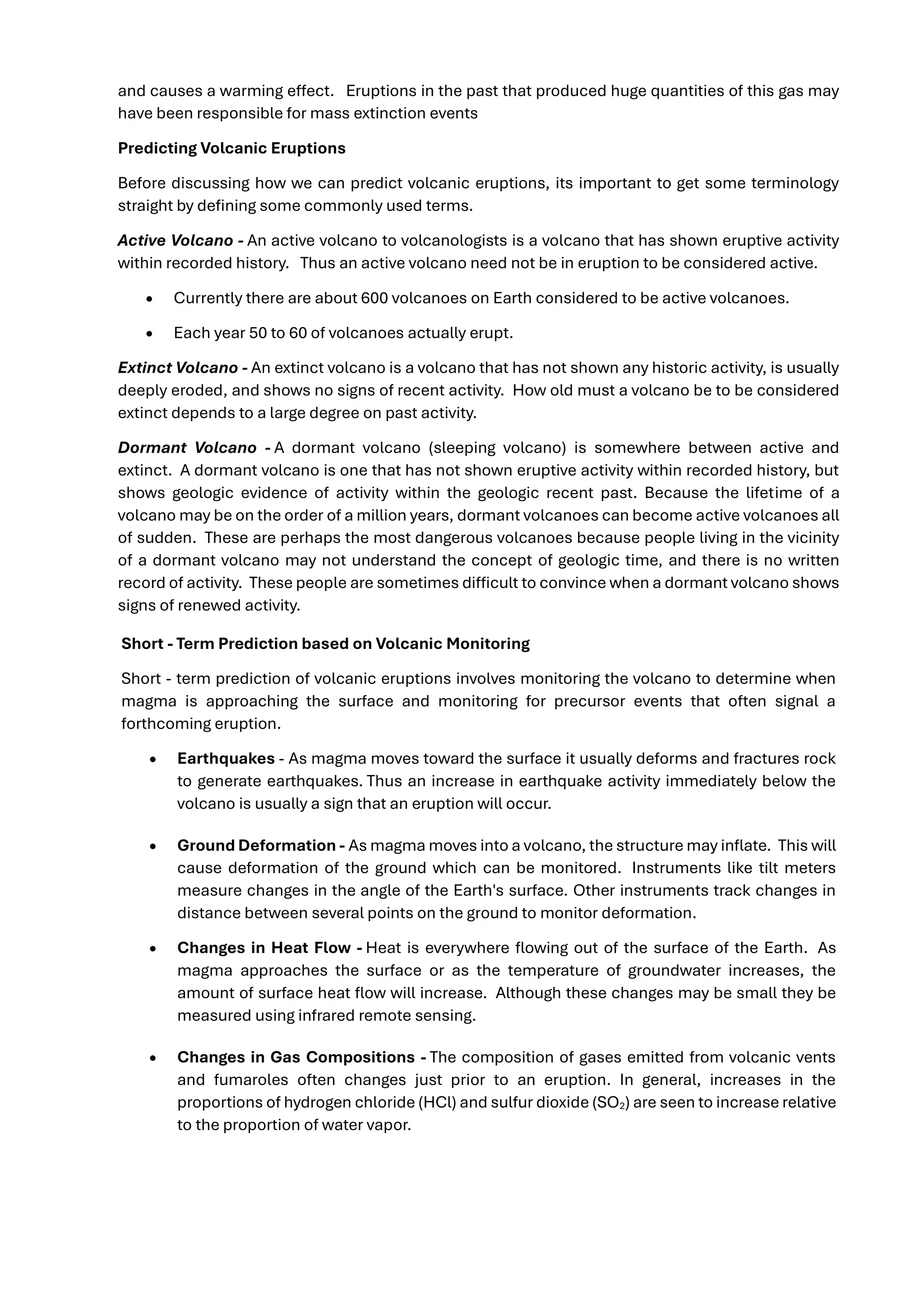 and causes a warming effect. Eruptions in the past that produced huge quantities of this gas may
have been responsible for mass extinction events
Predicting Volcanic Eruptions
Before discussing how we can predict volcanic eruptions, its important to get some terminology
straight by defining some commonly used terms.
Active Volcano - An active volcano to volcanologists is a volcano that has shown eruptive activity
within recorded history. Thus an active volcano need not be in eruption to be considered active.
• Currently there are about 600 volcanoes on Earth considered to be active volcanoes.
• Each year 50 to 60 of volcanoes actually erupt.
Extinct Volcano - An extinct volcano is a volcano that has not shown any historic activity, is usually
deeply eroded, and shows no signs of recent activity. How old must a volcano be to be considered
extinct depends to a large degree on past activity.
Dormant Volcano - A dormant volcano (sleeping volcano) is somewhere between active and
extinct. A dormant volcano is one that has not shown eruptive activity within recorded history, but
shows geologic evidence of activity within the geologic recent past. Because the lifetime of a
volcano may be on the order of a million years, dormant volcanoes can become active volcanoes all
of sudden. These are perhaps the most dangerous volcanoes because people living in the vicinity
of a dormant volcano may not understand the concept of geologic time, and there is no written
record of activity. These people are sometimes difficult to convince when a dormant volcano shows
signs of renewed activity.
Short - Term Prediction based on Volcanic Monitoring
Short - term prediction of volcanic eruptions involves monitoring the volcano to determine when
magma is approaching the surface and monitoring for precursor events that often signal a
forthcoming eruption.
• Earthquakes - As magma moves toward the surface it usually deforms and fractures rock
to generate earthquakes. Thus an increase in earthquake activity immediately below the
volcano is usually a sign that an eruption will occur.
• Ground Deformation - As magma moves into a volcano, the structure may inflate. This will
cause deformation of the ground which can be monitored. Instruments like tilt meters
measure changes in the angle of the Earth's surface. Other instruments track changes in
distance between several points on the ground to monitor deformation.
• Changes in Heat Flow - Heat is everywhere flowing out of the surface of the Earth. As
magma approaches the surface or as the temperature of groundwater increases, the
amount of surface heat flow will increase. Although these changes may be small they be
measured using infrared remote sensing.
• Changes in Gas Compositions - The composition of gases emitted from volcanic vents
and fumaroles often changes just prior to an eruption. In general, increases in the
proportions of hydrogen chloride (HCl) and sulfur dioxide (SO2) are seen to increase relative
to the proportion of water vapor.
 