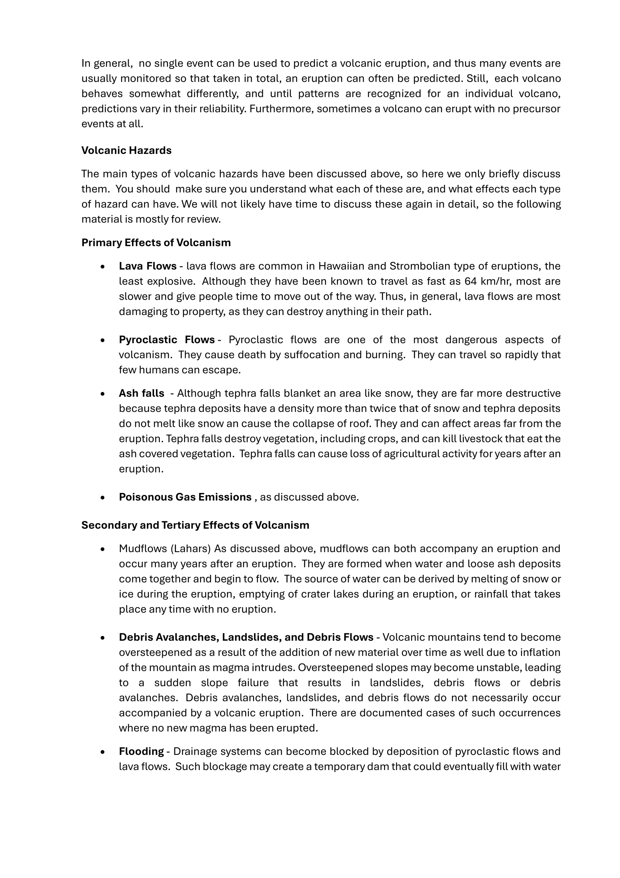 In general, no single event can be used to predict a volcanic eruption, and thus many events are
usually monitored so that taken in total, an eruption can often be predicted. Still, each volcano
behaves somewhat differently, and until patterns are recognized for an individual volcano,
predictions vary in their reliability. Furthermore, sometimes a volcano can erupt with no precursor
events at all.
Volcanic Hazards
The main types of volcanic hazards have been discussed above, so here we only briefly discuss
them. You should make sure you understand what each of these are, and what effects each type
of hazard can have. We will not likely have time to discuss these again in detail, so the following
material is mostly for review.
Primary Effects of Volcanism
• Lava Flows - lava flows are common in Hawaiian and Strombolian type of eruptions, the
least explosive. Although they have been known to travel as fast as 64 km/hr, most are
slower and give people time to move out of the way. Thus, in general, lava flows are most
damaging to property, as they can destroy anything in their path.
• Pyroclastic Flows - Pyroclastic flows are one of the most dangerous aspects of
volcanism. They cause death by suffocation and burning. They can travel so rapidly that
few humans can escape.
• Ash falls - Although tephra falls blanket an area like snow, they are far more destructive
because tephra deposits have a density more than twice that of snow and tephra deposits
do not melt like snow an cause the collapse of roof. They and can affect areas far from the
eruption. Tephra falls destroy vegetation, including crops, and can kill livestock that eat the
ash covered vegetation. Tephra falls can cause loss of agricultural activity for years after an
eruption.
• Poisonous Gas Emissions , as discussed above.
Secondary and Tertiary Effects of Volcanism
• Mudflows (Lahars) As discussed above, mudflows can both accompany an eruption and
occur many years after an eruption. They are formed when water and loose ash deposits
come together and begin to flow. The source of water can be derived by melting of snow or
ice during the eruption, emptying of crater lakes during an eruption, or rainfall that takes
place any time with no eruption.
• Debris Avalanches, Landslides, and Debris Flows - Volcanic mountains tend to become
oversteepened as a result of the addition of new material over time as well due to inflation
of the mountain as magma intrudes. Oversteepened slopes may become unstable, leading
to a sudden slope failure that results in landslides, debris flows or debris
avalanches. Debris avalanches, landslides, and debris flows do not necessarily occur
accompanied by a volcanic eruption. There are documented cases of such occurrences
where no new magma has been erupted.
• Flooding - Drainage systems can become blocked by deposition of pyroclastic flows and
lava flows. Such blockage may create a temporary dam that could eventually fill with water
 