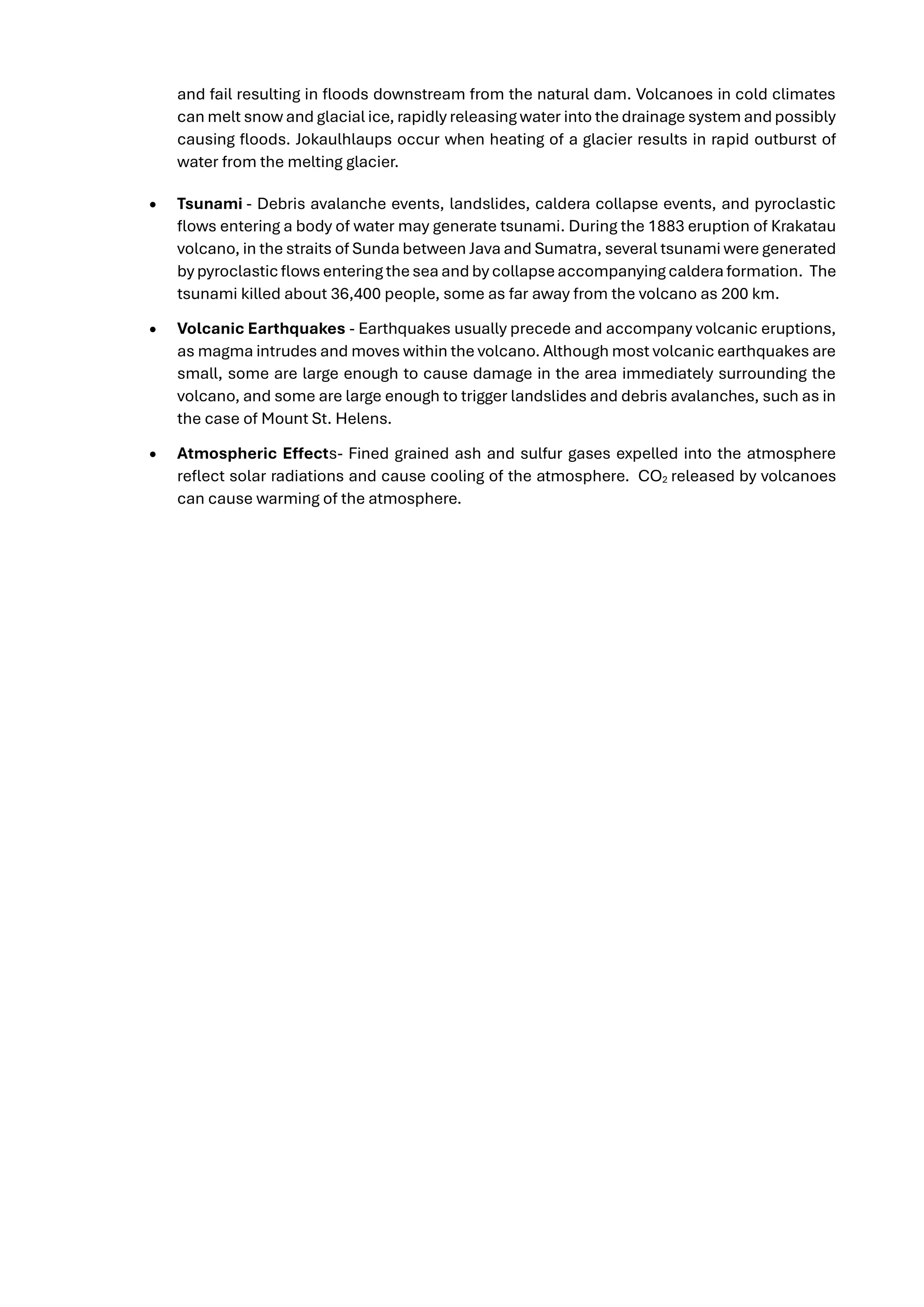 and fail resulting in floods downstream from the natural dam. Volcanoes in cold climates
can melt snow and glacial ice, rapidly releasing water into the drainage system and possibly
causing floods. Jokaulhlaups occur when heating of a glacier results in rapid outburst of
water from the melting glacier.
• Tsunami - Debris avalanche events, landslides, caldera collapse events, and pyroclastic
flows entering a body of water may generate tsunami. During the 1883 eruption of Krakatau
volcano, in the straits of Sunda between Java and Sumatra, several tsunami were generated
by pyroclasticflows entering thesea and by collapseaccompanying caldera formation. The
tsunami killed about 36,400 people, some as far away from the volcano as 200 km.
• Volcanic Earthquakes - Earthquakes usually precede and accompany volcanic eruptions,
as magma intrudes and moves within the volcano. Although most volcanic earthquakes are
small, some are large enough to cause damage in the area immediately surrounding the
volcano, and some are large enough to trigger landslides and debris avalanches, such as in
the case of Mount St. Helens.
• Atmospheric Effects- Fined grained ash and sulfur gases expelled into the atmosphere
reflect solar radiations and cause cooling of the atmosphere. CO2 released by volcanoes
can cause warming of the atmosphere.
 