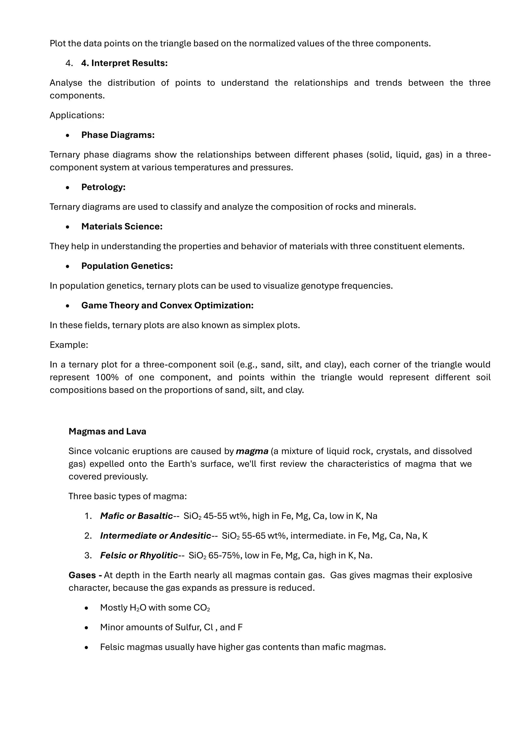 Plot the data points on the triangle based on the normalized values of the three components.
4. 4. Interpret Results:
Analyse the distribution of points to understand the relationships and trends between the three
components.
Applications:
• Phase Diagrams:
Ternary phase diagrams show the relationships between different phases (solid, liquid, gas) in a three-
component system at various temperatures and pressures.
• Petrology:
Ternary diagrams are used to classify and analyze the composition of rocks and minerals.
• Materials Science:
They help in understanding the properties and behavior of materials with three constituent elements.
• Population Genetics:
In population genetics, ternary plots can be used to visualize genotype frequencies.
• Game Theory and Convex Optimization:
In these fields, ternary plots are also known as simplex plots.
Example:
In a ternary plot for a three-component soil (e.g., sand, silt, and clay), each corner of the triangle would
represent 100% of one component, and points within the triangle would represent different soil
compositions based on the proportions of sand, silt, and clay.
Magmas and Lava
Since volcanic eruptions are caused by magma (a mixture of liquid rock, crystals, and dissolved
gas) expelled onto the Earth's surface, we'll first review the characteristics of magma that we
covered previously.
Three basic types of magma:
1. Mafic or Basaltic-- SiO2 45-55 wt%, high in Fe, Mg, Ca, low in K, Na
2. Intermediate or Andesitic-- SiO2 55-65 wt%, intermediate. in Fe, Mg, Ca, Na, K
3. Felsic or Rhyolitic-- SiO2 65-75%, low in Fe, Mg, Ca, high in K, Na.
Gases - At depth in the Earth nearly all magmas contain gas. Gas gives magmas their explosive
character, because the gas expands as pressure is reduced.
• Mostly H2O with some CO2
• Minor amounts of Sulfur, Cl , and F
• Felsic magmas usually have higher gas contents than mafic magmas.
 