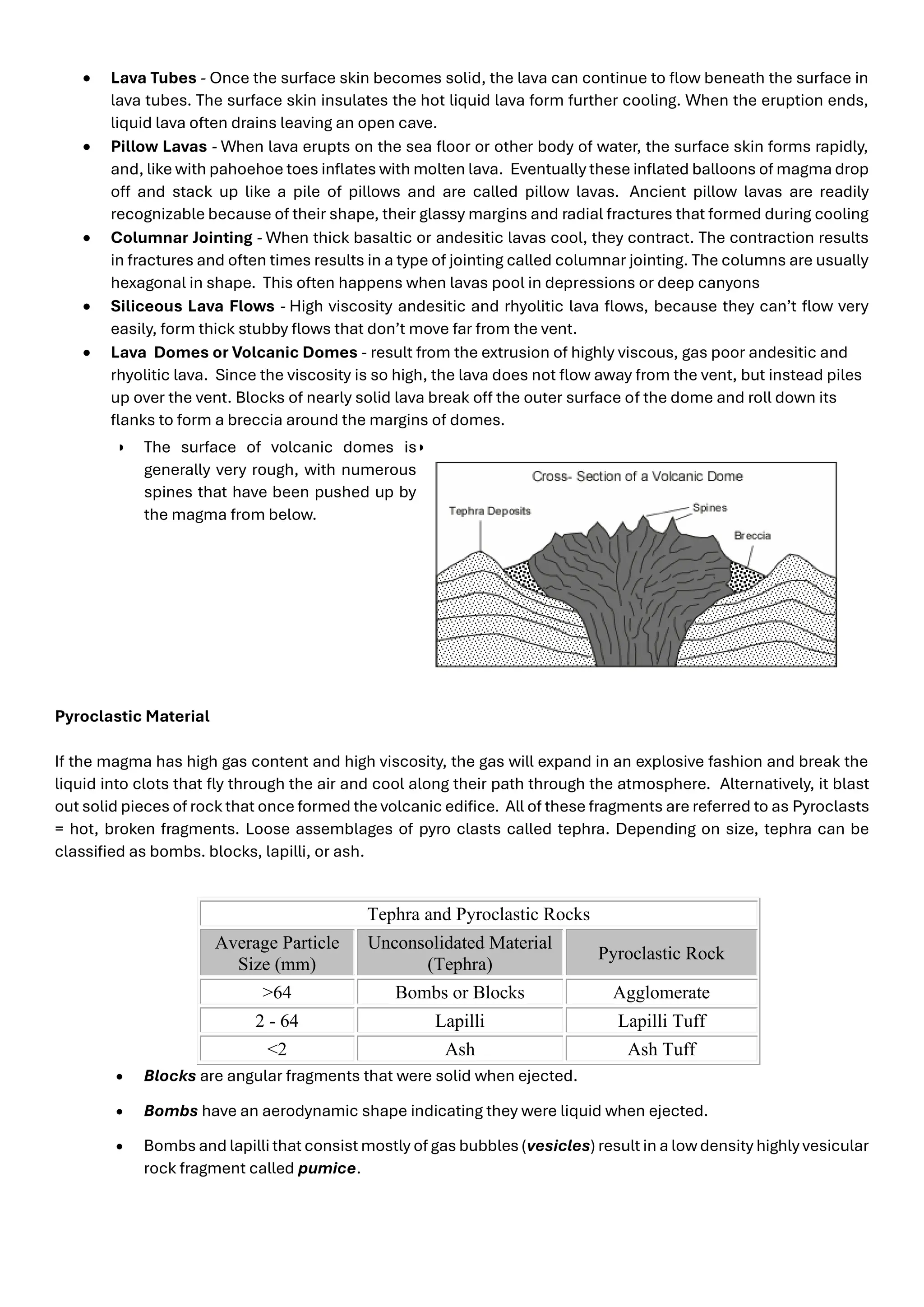 • Lava Tubes - Once the surface skin becomes solid, the lava can continue to flow beneath the surface in
lava tubes. The surface skin insulates the hot liquid lava form further cooling. When the eruption ends,
liquid lava often drains leaving an open cave.
• Pillow Lavas - When lava erupts on the sea floor or other body of water, the surface skin forms rapidly,
and, like with pahoehoe toes inflates with molten lava. Eventually these inflated balloons of magma drop
off and stack up like a pile of pillows and are called pillow lavas. Ancient pillow lavas are readily
recognizable because of their shape, their glassy margins and radial fractures that formed during cooling
• Columnar Jointing - When thick basaltic or andesitic lavas cool, they contract. The contraction results
in fractures and often times results in a type of jointing called columnar jointing. The columns are usually
hexagonal in shape. This often happens when lavas pool in depressions or deep canyons
• Siliceous Lava Flows - High viscosity andesitic and rhyolitic lava flows, because they can’t flow very
easily, form thick stubby flows that don’t move far from the vent.
• Lava Domes or Volcanic Domes - result from the extrusion of highly viscous, gas poor andesitic and
rhyolitic lava. Since the viscosity is so high, the lava does not flow away from the vent, but instead piles
up over the vent. Blocks of nearly solid lava break off the outer surface of the dome and roll down its
flanks to form a breccia around the margins of domes.
• The surface of volcanic domes is
generally very rough, with numerous
spines that have been pushed up by
the magma from below.
•
Pyroclastic Material
If the magma has high gas content and high viscosity, the gas will expand in an explosive fashion and break the
liquid into clots that fly through the air and cool along their path through the atmosphere. Alternatively, it blast
out solid pieces of rock that once formed the volcanic edifice. All of these fragments are referred to as Pyroclasts
= hot, broken fragments. Loose assemblages of pyro clasts called tephra. Depending on size, tephra can be
classified as bombs. blocks, lapilli, or ash.
Tephra and Pyroclastic Rocks
Average Particle
Size (mm)
Unconsolidated Material
(Tephra)
Pyroclastic Rock
>64 Bombs or Blocks Agglomerate
2 - 64 Lapilli Lapilli Tuff
<2 Ash Ash Tuff
• Blocks are angular fragments that were solid when ejected.
• Bombs have an aerodynamic shape indicating they were liquid when ejected.
• Bombs and lapilli that consist mostly of gas bubbles (vesicles) result in a lowdensity highly vesicular
rock fragment called pumice.
 