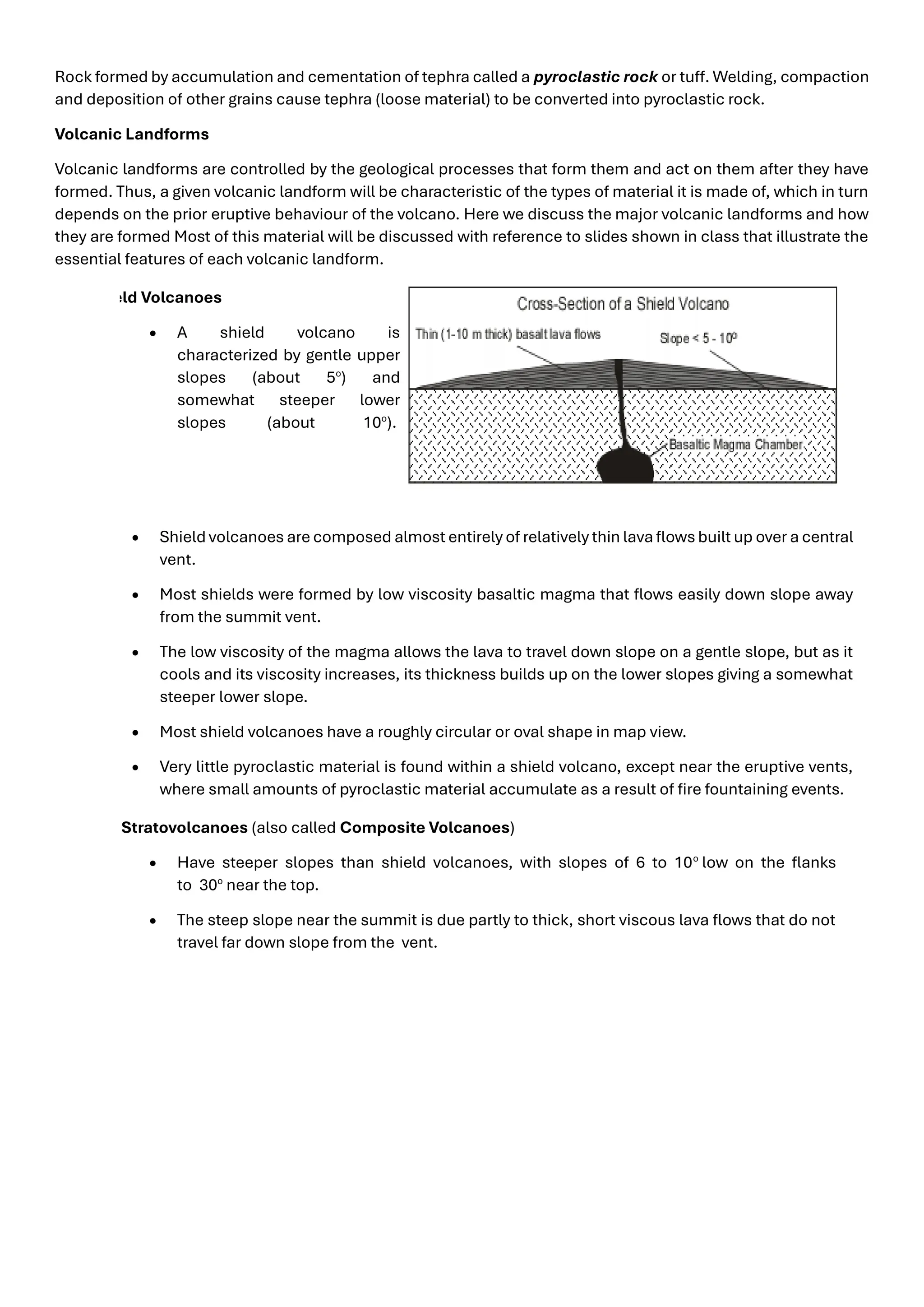 Rock formed by accumulation and cementation of tephra called a pyroclastic rock or tuff. Welding, compaction
and deposition of other grains cause tephra (loose material) to be converted into pyroclastic rock.
Volcanic Landforms
Volcanic landforms are controlled by the geological processes that form them and act on them after they have
formed. Thus, a given volcanic landform will be characteristic of the types of material it is made of, which in turn
depends on the prior eruptive behaviour of the volcano. Here we discuss the major volcanic landforms and how
they are formed Most of this material will be discussed with reference to slides shown in class that illustrate the
essential features of each volcanic landform.
Shield Volcanoes
• A shield volcano is
characterized by gentle upper
slopes (about 5o
) and
somewhat steeper lower
slopes (about 10o
).
• Shield volcanoes are composed almost entirely of relatively thin lava flows built up over a central
vent.
• Most shields were formed by low viscosity basaltic magma that flows easily down slope away
from the summit vent.
• The low viscosity of the magma allows the lava to travel down slope on a gentle slope, but as it
cools and its viscosity increases, its thickness builds up on the lower slopes giving a somewhat
steeper lower slope.
• Most shield volcanoes have a roughly circular or oval shape in map view.
• Very little pyroclastic material is found within a shield volcano, except near the eruptive vents,
where small amounts of pyroclastic material accumulate as a result of fire fountaining events.
Stratovolcanoes (also called Composite Volcanoes)
• Have steeper slopes than shield volcanoes, with slopes of 6 to 10o
low on the flanks
to 30o
near the top.
• The steep slope near the summit is due partly to thick, short viscous lava flows that do not
travel far down slope from the vent.
 