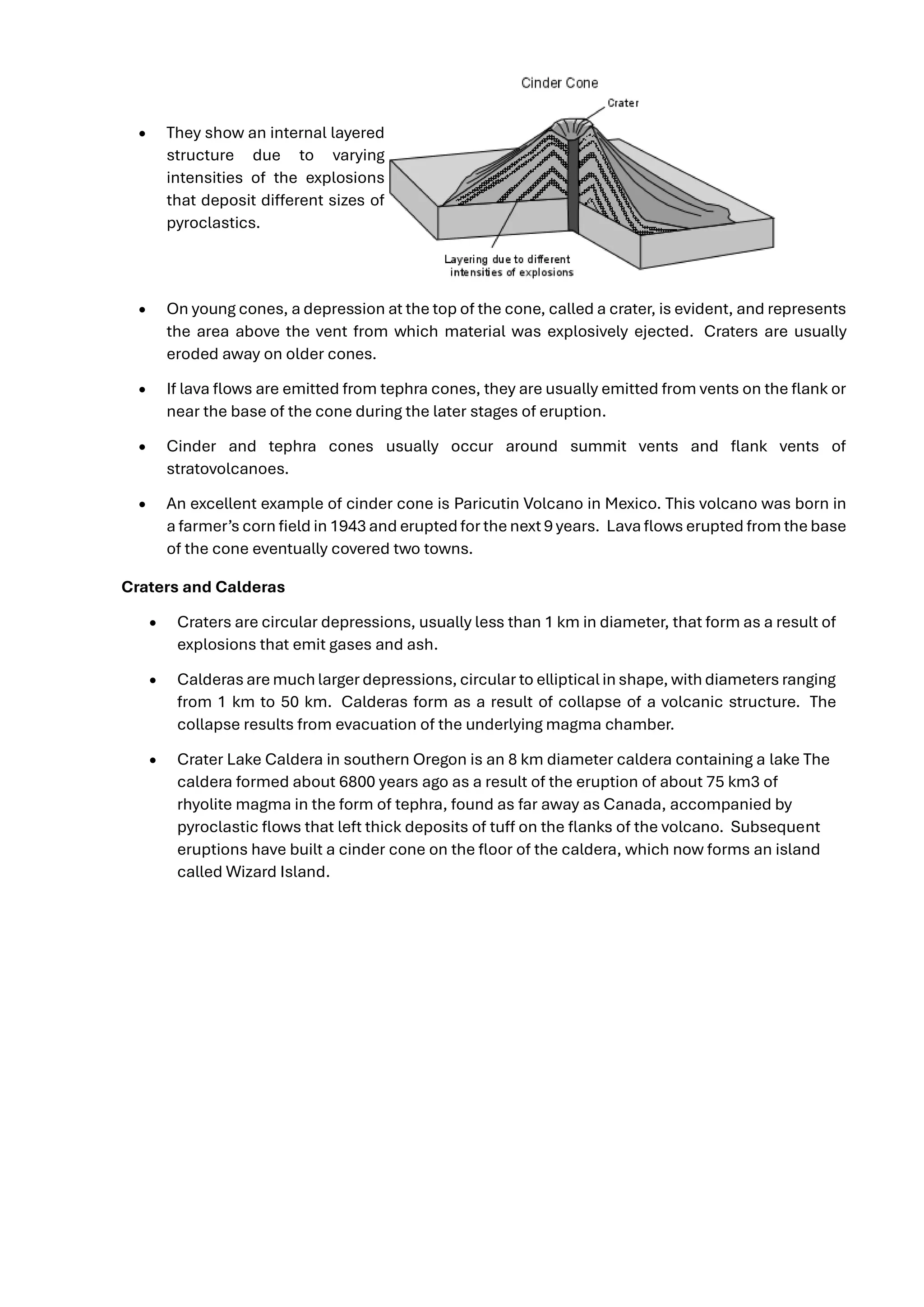 • They show an internal layered
structure due to varying
intensities of the explosions
that deposit different sizes of
pyroclastics.
• On young cones, a depression at the top of the cone, called a crater, is evident, and represents
the area above the vent from which material was explosively ejected. Craters are usually
eroded away on older cones.
• If lava flows are emitted from tephra cones, they are usually emitted from vents on the flank or
near the base of the cone during the later stages of eruption.
• Cinder and tephra cones usually occur around summit vents and flank vents of
stratovolcanoes.
• An excellent example of cinder cone is Paricutin Volcano in Mexico. This volcano was born in
a farmer’s corn field in 1943 and erupted for the next 9 years. Lava flows erupted from the base
of the cone eventually covered two towns.
Craters and Calderas
• Craters are circular depressions, usually less than 1 km in diameter, that form as a result of
explosions that emit gases and ash.
• Calderas are much larger depressions, circular to elliptical in shape, with diameters ranging
from 1 km to 50 km. Calderas form as a result of collapse of a volcanic structure. The
collapse results from evacuation of the underlying magma chamber.
• Crater Lake Caldera in southern Oregon is an 8 km diameter caldera containing a lake The
caldera formed about 6800 years ago as a result of the eruption of about 75 km3 of
rhyolite magma in the form of tephra, found as far away as Canada, accompanied by
pyroclastic flows that left thick deposits of tuff on the flanks of the volcano. Subsequent
eruptions have built a cinder cone on the floor of the caldera, which now forms an island
called Wizard Island.
 