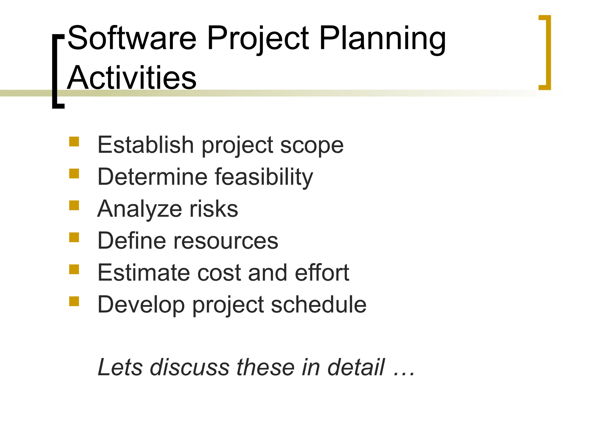 Software Project Planning
Activities
 Establish project scope
 Determine feasibility
 Analyze risks
 Define resources
 Estimate cost and effort
 Develop project schedule
Lets discuss these in detail …
 
