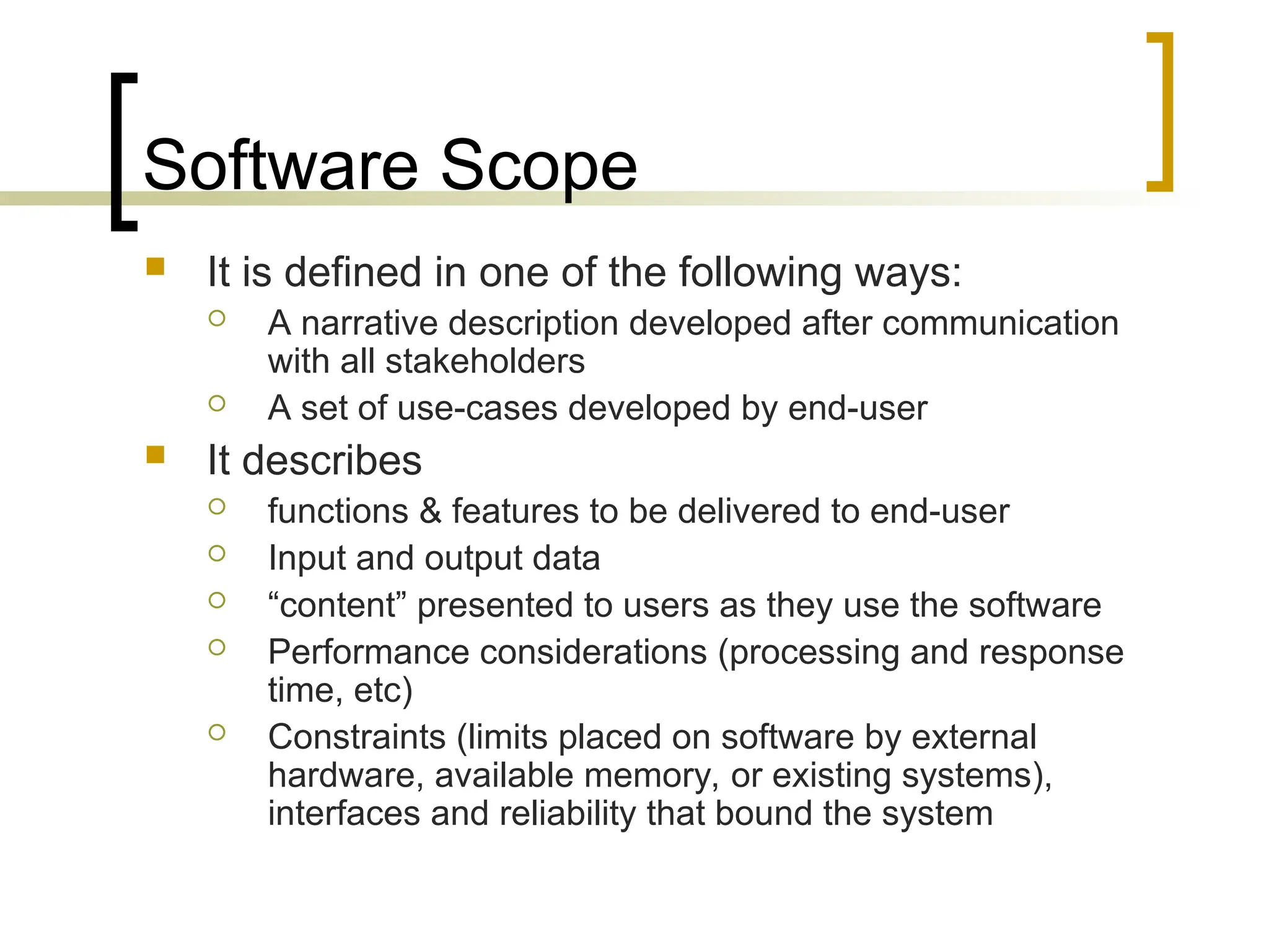 Software Scope
 It is defined in one of the following ways:
 A narrative description developed after communication
with all stakeholders
 A set of use-cases developed by end-user
 It describes
 functions & features to be delivered to end-user
 Input and output data
 “content” presented to users as they use the software
 Performance considerations (processing and response
time, etc)
 Constraints (limits placed on software by external
hardware, available memory, or existing systems),
interfaces and reliability that bound the system
 