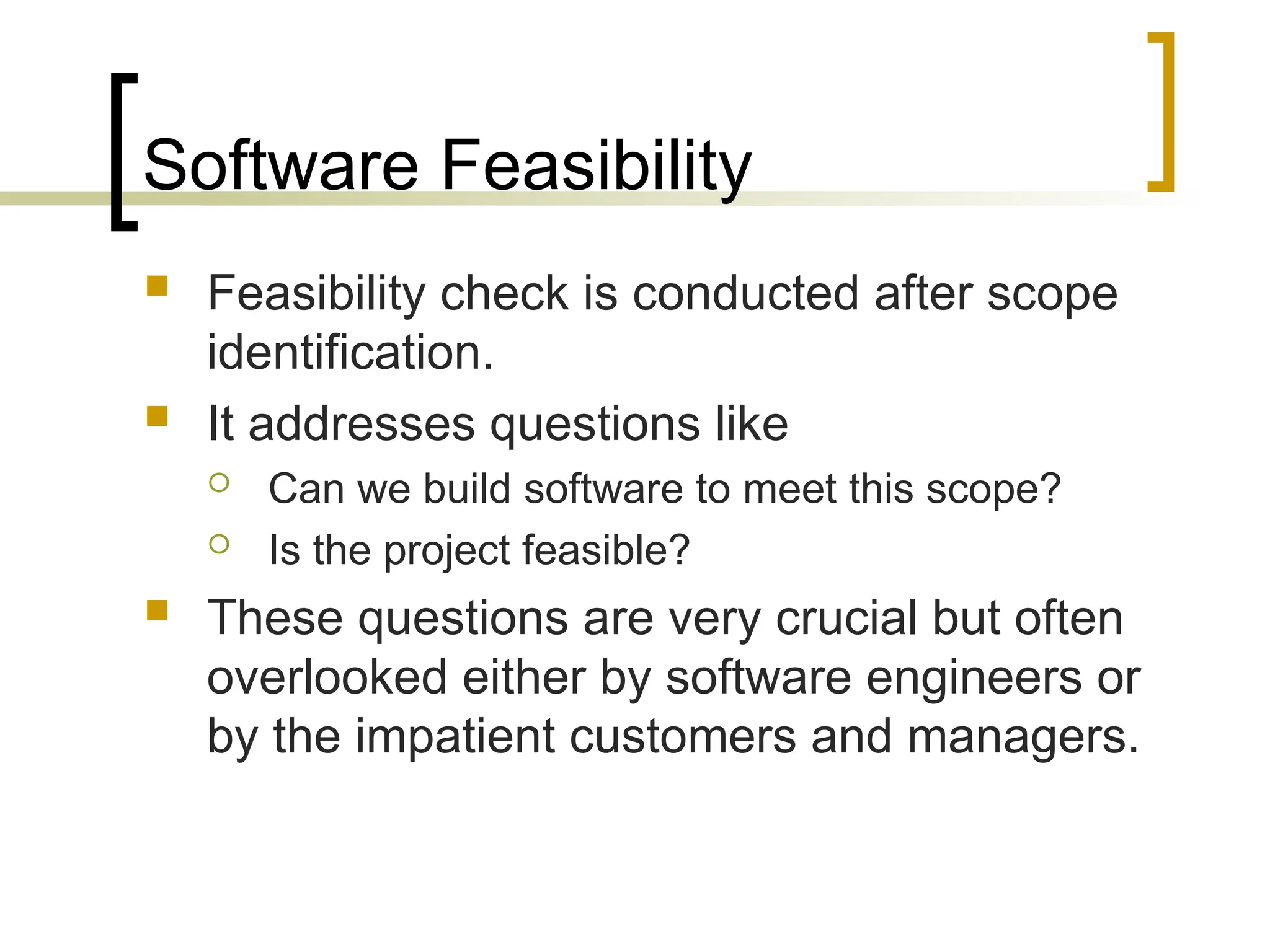 Software Feasibility
 Feasibility check is conducted after scope
identification.
 It addresses questions like
 Can we build software to meet this scope?
 Is the project feasible?
 These questions are very crucial but often
overlooked either by software engineers or
by the impatient customers and managers.
 