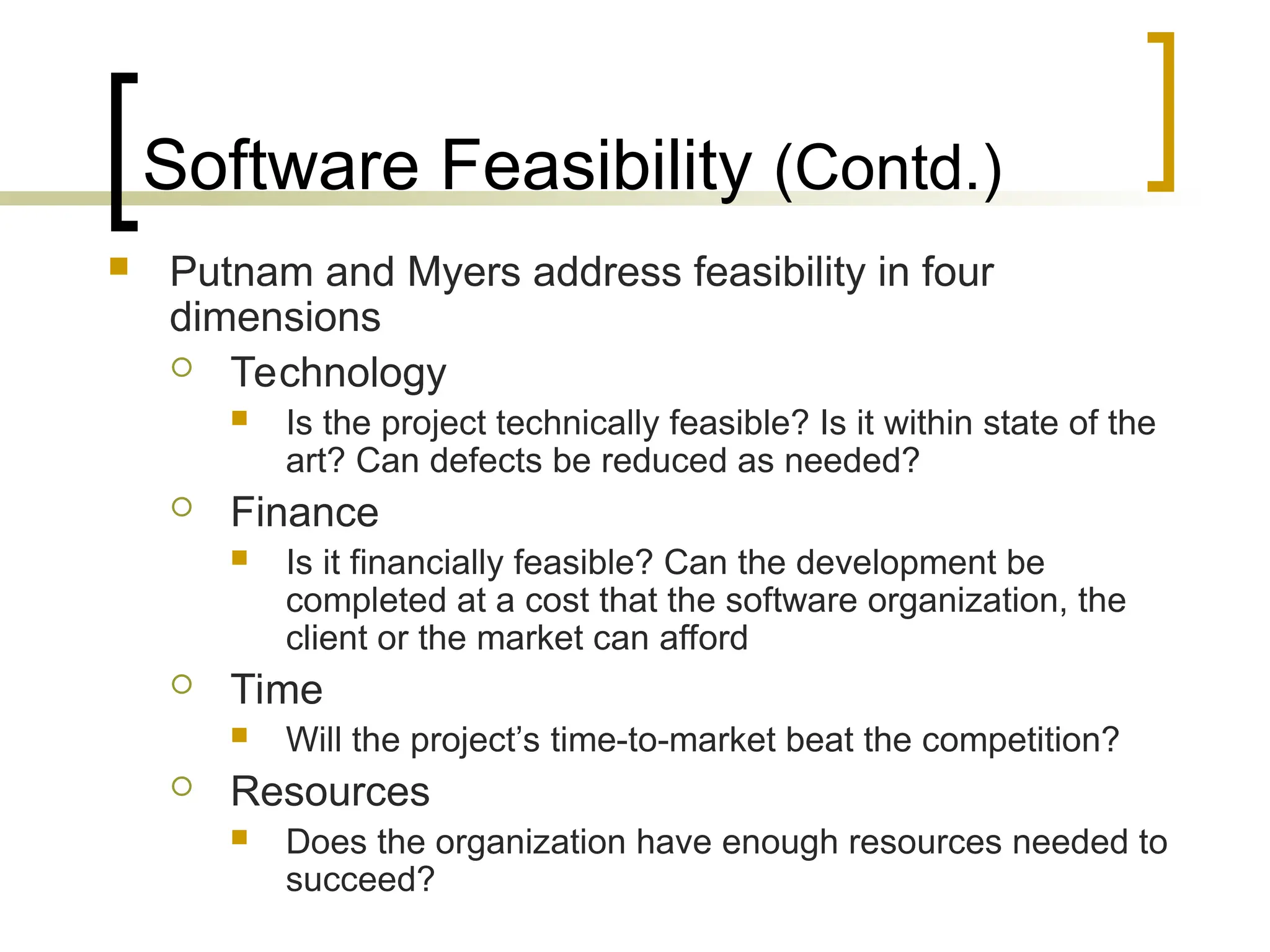 Software Feasibility (Contd.)
 Putnam and Myers address feasibility in four
dimensions
 Technology
 Is the project technically feasible? Is it within state of the
art? Can defects be reduced as needed?
 Finance
 Is it financially feasible? Can the development be
completed at a cost that the software organization, the
client or the market can afford
 Time
 Will the project’s time-to-market beat the competition?
 Resources
 Does the organization have enough resources needed to
succeed?
 