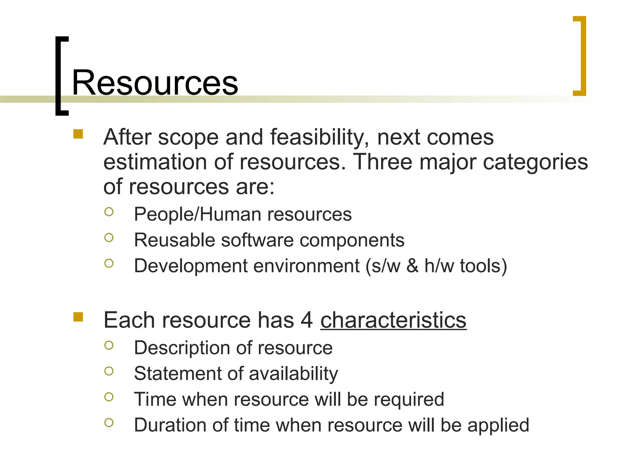 Resources
 After scope and feasibility, next comes
estimation of resources. Three major categories
of resources are:
 People/Human resources
 Reusable software components
 Development environment (s/w & h/w tools)
 Each resource has 4 characteristics
 Description of resource
 Statement of availability
 Time when resource will be required
 Duration of time when resource will be applied
 