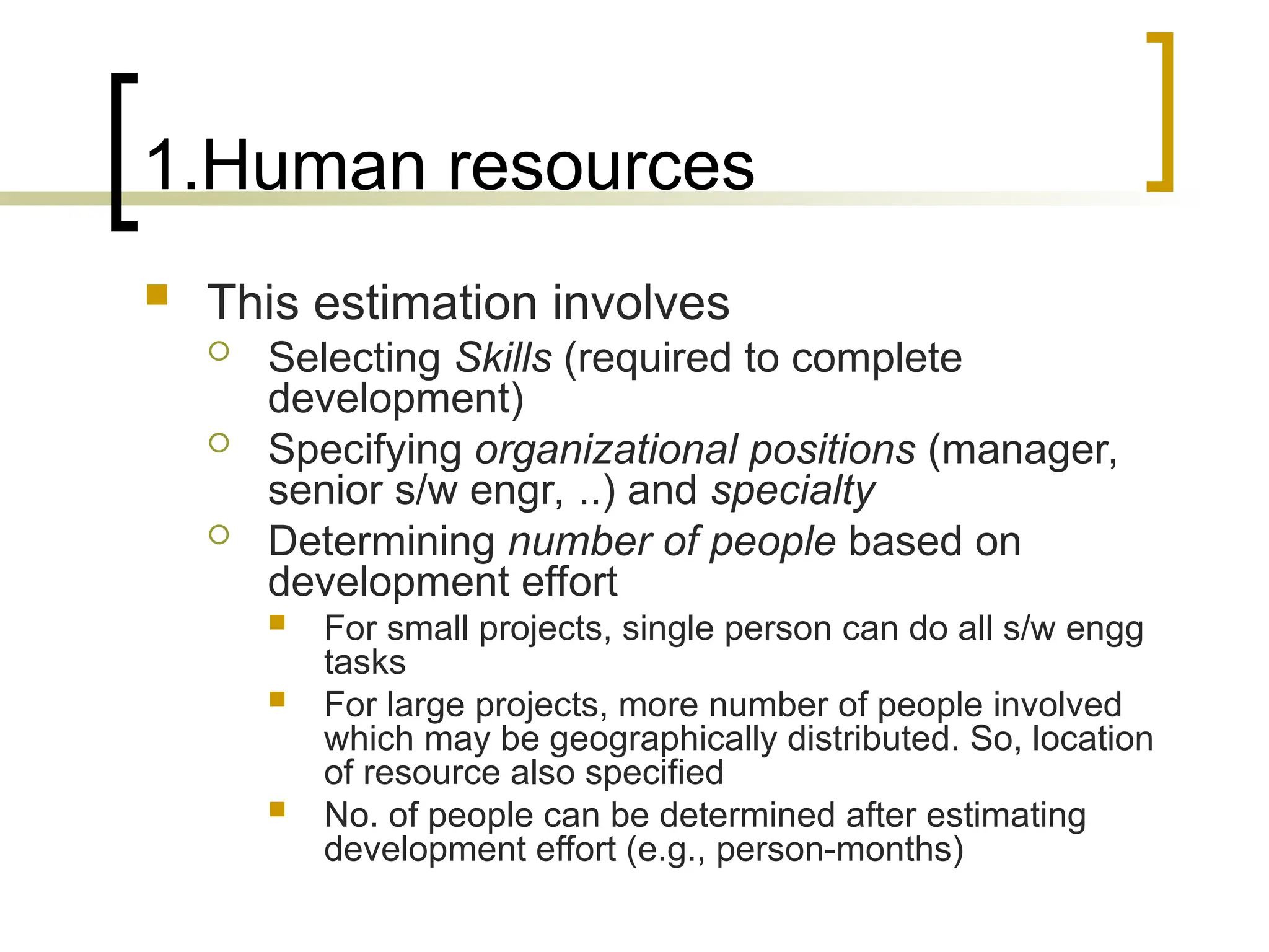 1.Human resources
 This estimation involves
 Selecting Skills (required to complete
development)
 Specifying organizational positions (manager,
senior s/w engr, ..) and specialty
 Determining number of people based on
development effort
 For small projects, single person can do all s/w engg
tasks
 For large projects, more number of people involved
which may be geographically distributed. So, location
of resource also specified
 No. of people can be determined after estimating
development effort (e.g., person-months)
 