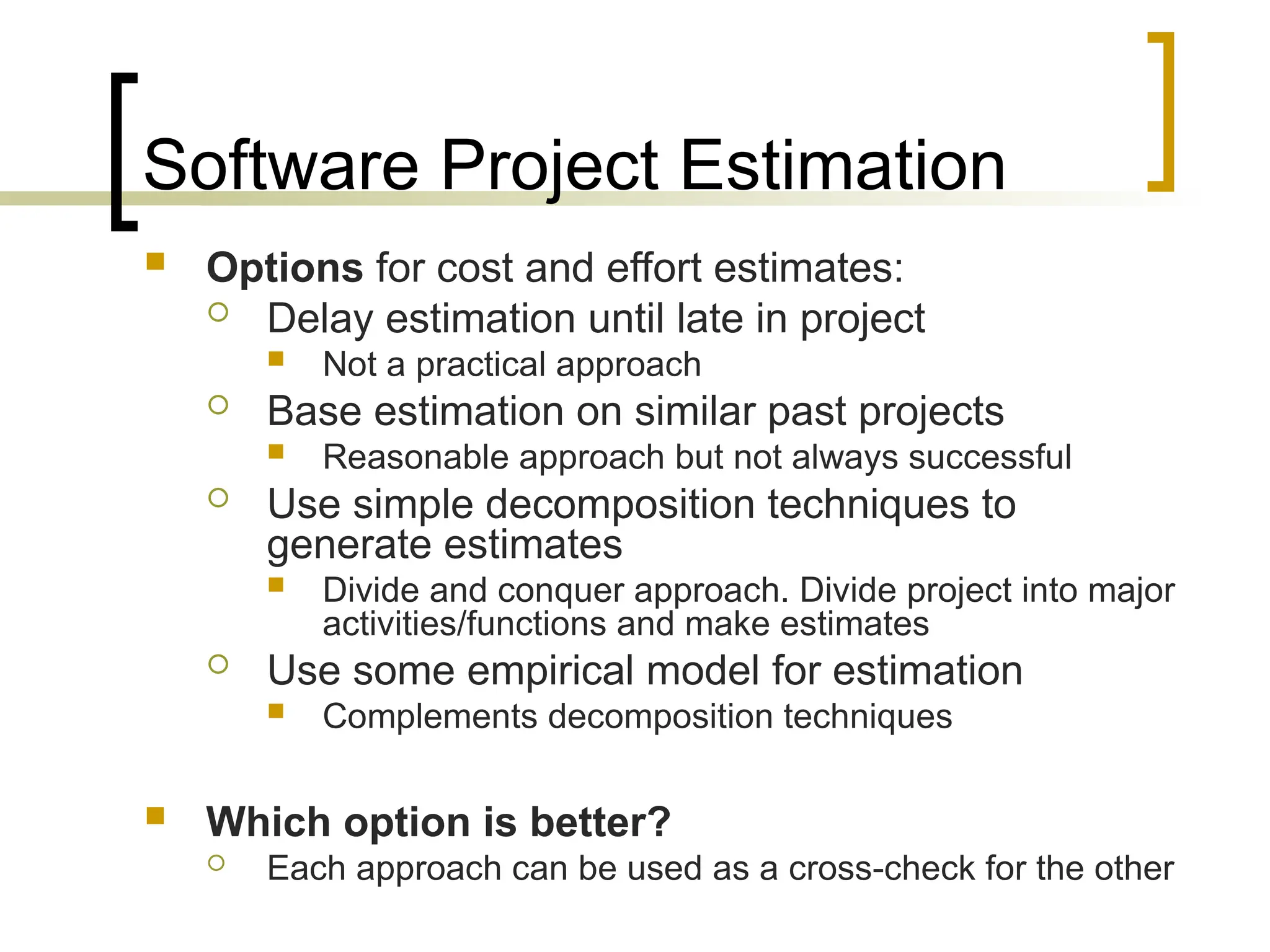 Software Project Estimation
 Options for cost and effort estimates:
 Delay estimation until late in project
 Not a practical approach
 Base estimation on similar past projects
 Reasonable approach but not always successful
 Use simple decomposition techniques to
generate estimates
 Divide and conquer approach. Divide project into major
activities/functions and make estimates
 Use some empirical model for estimation
 Complements decomposition techniques
 Which option is better?
 Each approach can be used as a cross-check for the other
 
