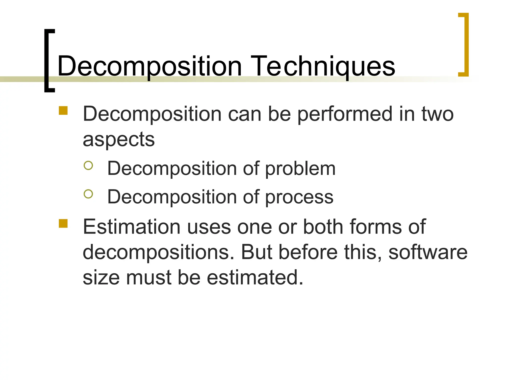 Decomposition Techniques
 Decomposition can be performed in two
aspects
 Decomposition of problem
 Decomposition of process
 Estimation uses one or both forms of
decompositions. But before this, software
size must be estimated.
 