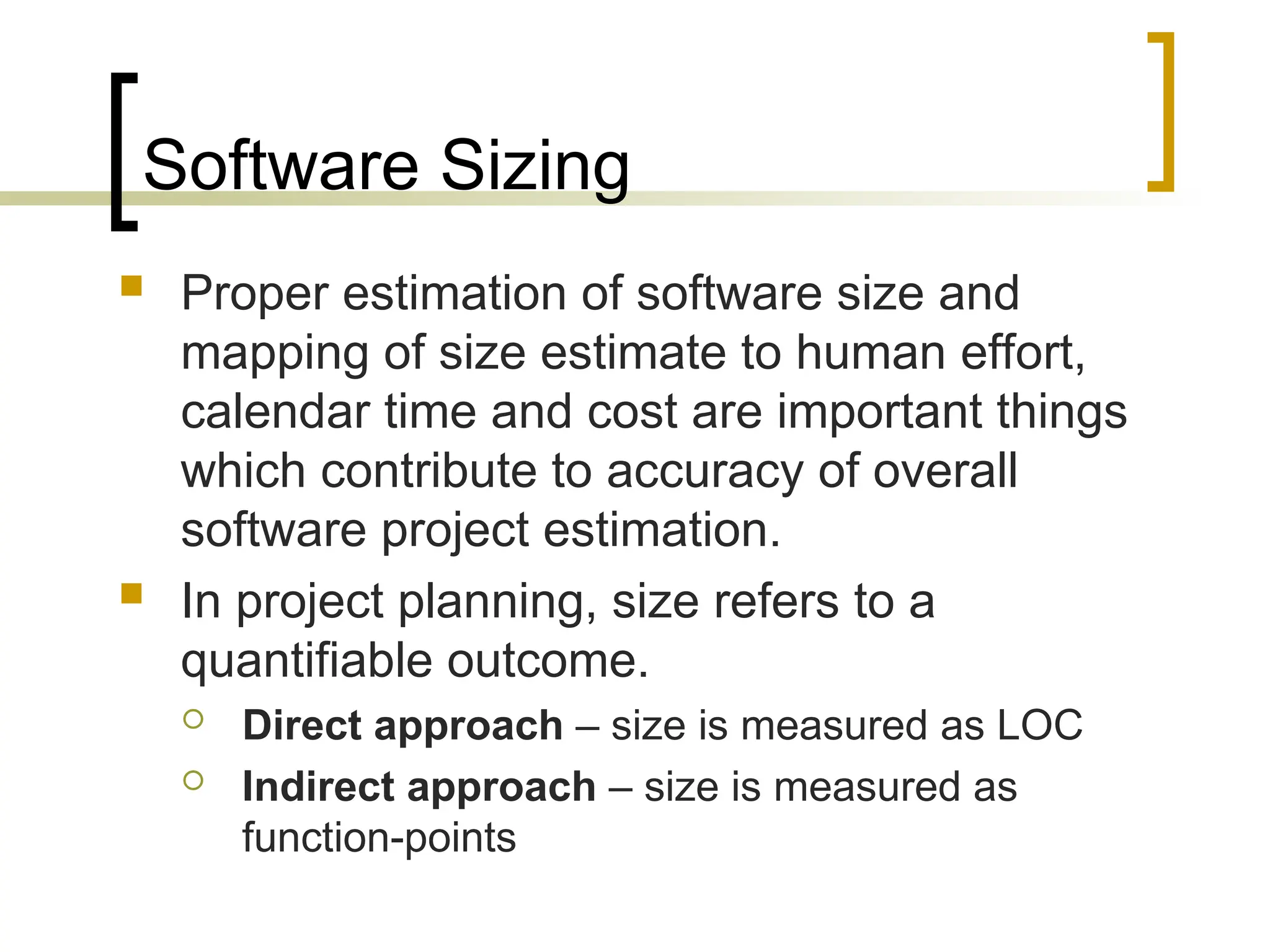 Software Sizing
 Proper estimation of software size and
mapping of size estimate to human effort,
calendar time and cost are important things
which contribute to accuracy of overall
software project estimation.
 In project planning, size refers to a
quantifiable outcome.
 Direct approach – size is measured as LOC
 Indirect approach – size is measured as
function-points
 