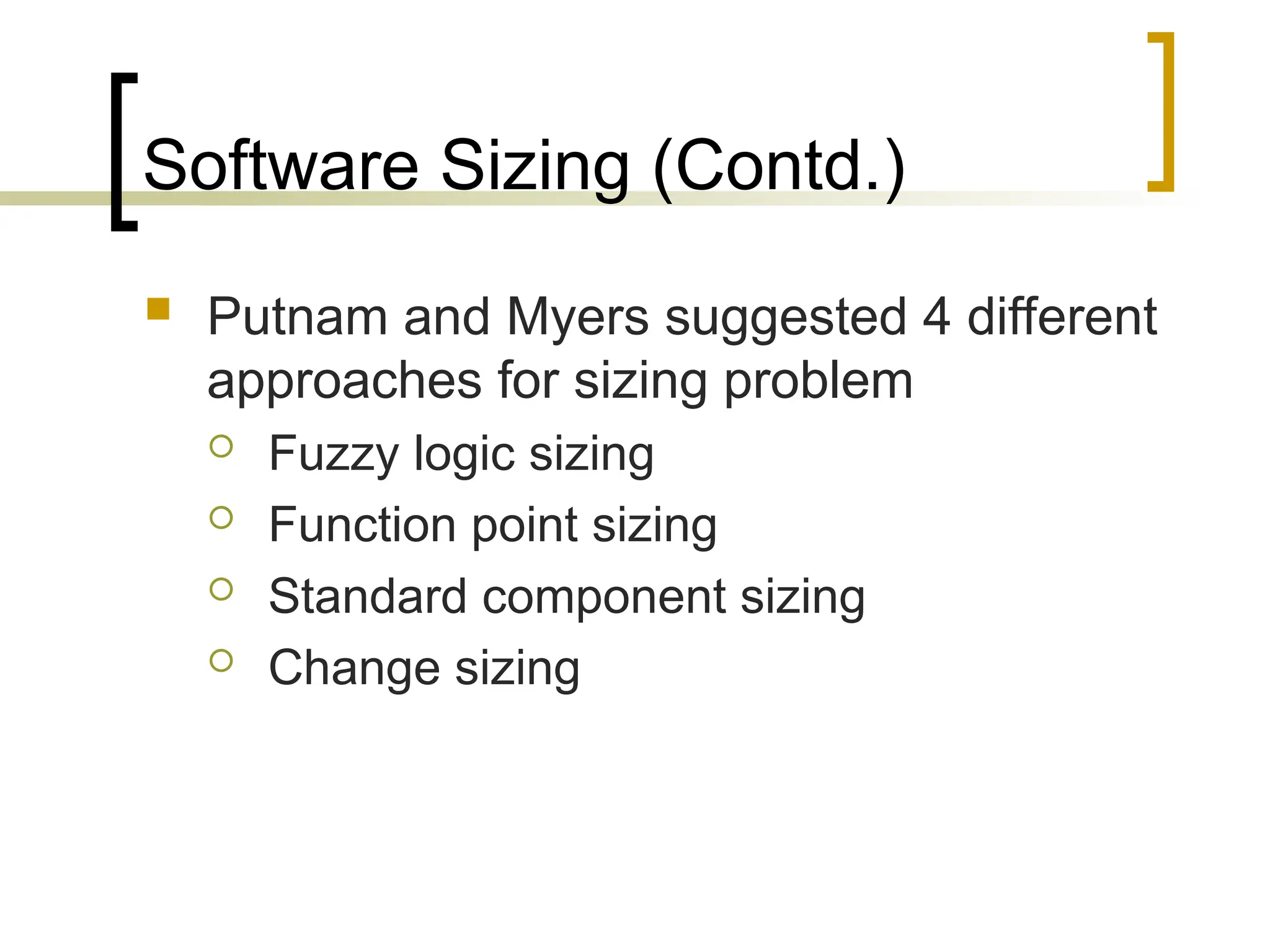 Software Sizing (Contd.)
 Putnam and Myers suggested 4 different
approaches for sizing problem
 Fuzzy logic sizing
 Function point sizing
 Standard component sizing
 Change sizing
 