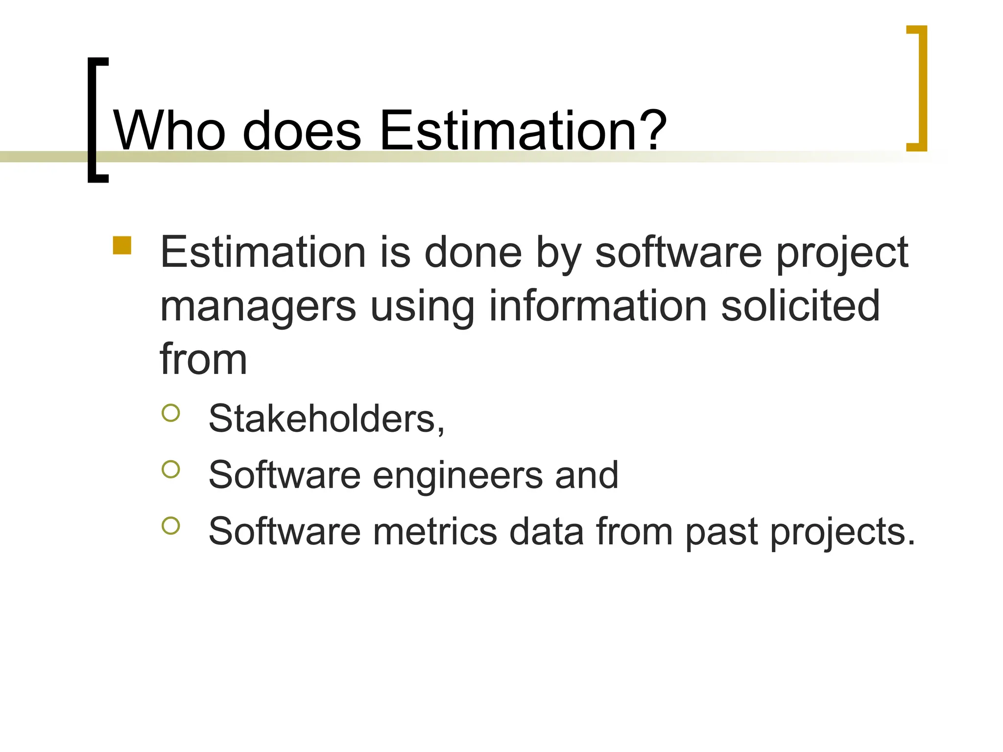 Who does Estimation?
 Estimation is done by software project
managers using information solicited
from
 Stakeholders,
 Software engineers and
 Software metrics data from past projects.
 