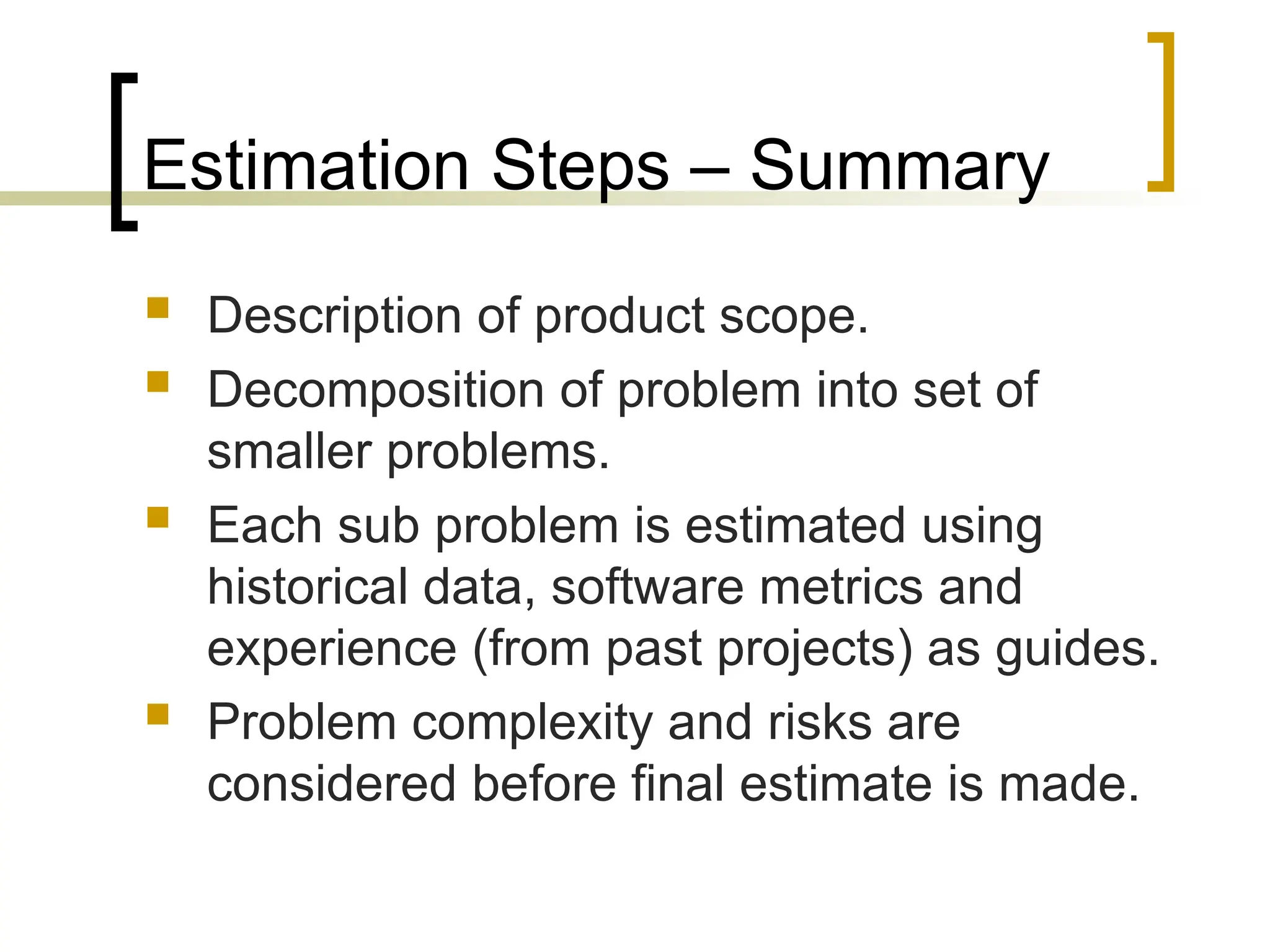 Estimation Steps – Summary
 Description of product scope.
 Decomposition of problem into set of
smaller problems.
 Each sub problem is estimated using
historical data, software metrics and
experience (from past projects) as guides.
 Problem complexity and risks are
considered before final estimate is made.
 
