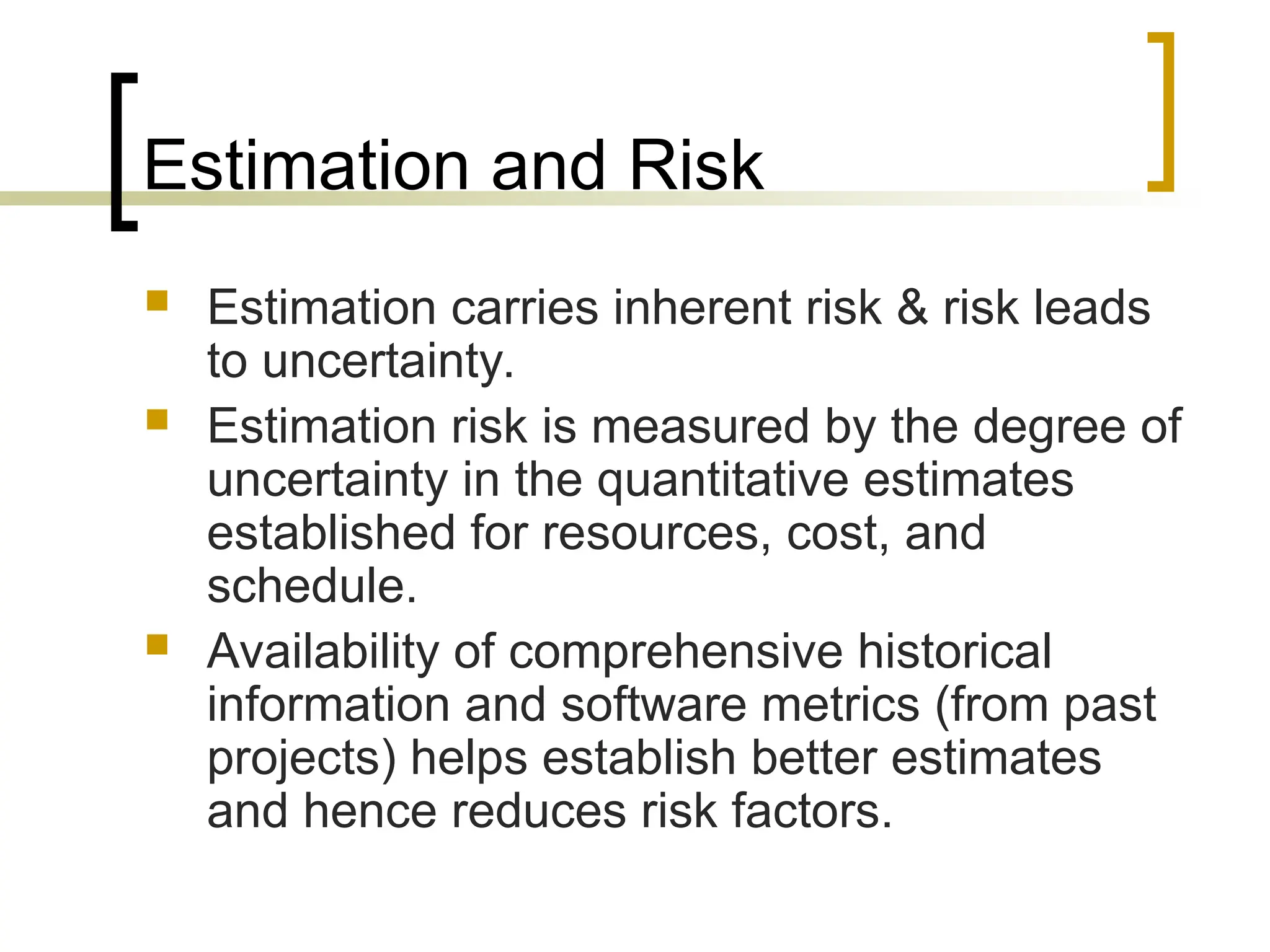 Estimation and Risk
 Estimation carries inherent risk & risk leads
to uncertainty.
 Estimation risk is measured by the degree of
uncertainty in the quantitative estimates
established for resources, cost, and
schedule.
 Availability of comprehensive historical
information and software metrics (from past
projects) helps establish better estimates
and hence reduces risk factors.
 