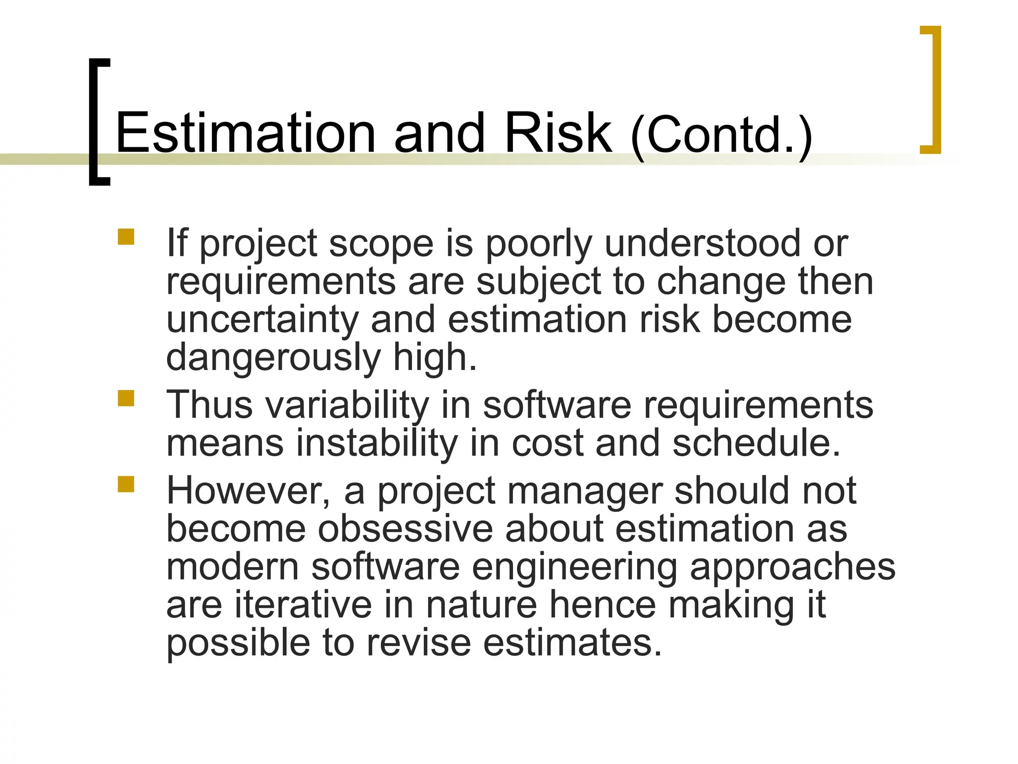 Estimation and Risk (Contd.)
 If project scope is poorly understood or
requirements are subject to change then
uncertainty and estimation risk become
dangerously high.
 Thus variability in software requirements
means instability in cost and schedule.
 However, a project manager should not
become obsessive about estimation as
modern software engineering approaches
are iterative in nature hence making it
possible to revise estimates.
 