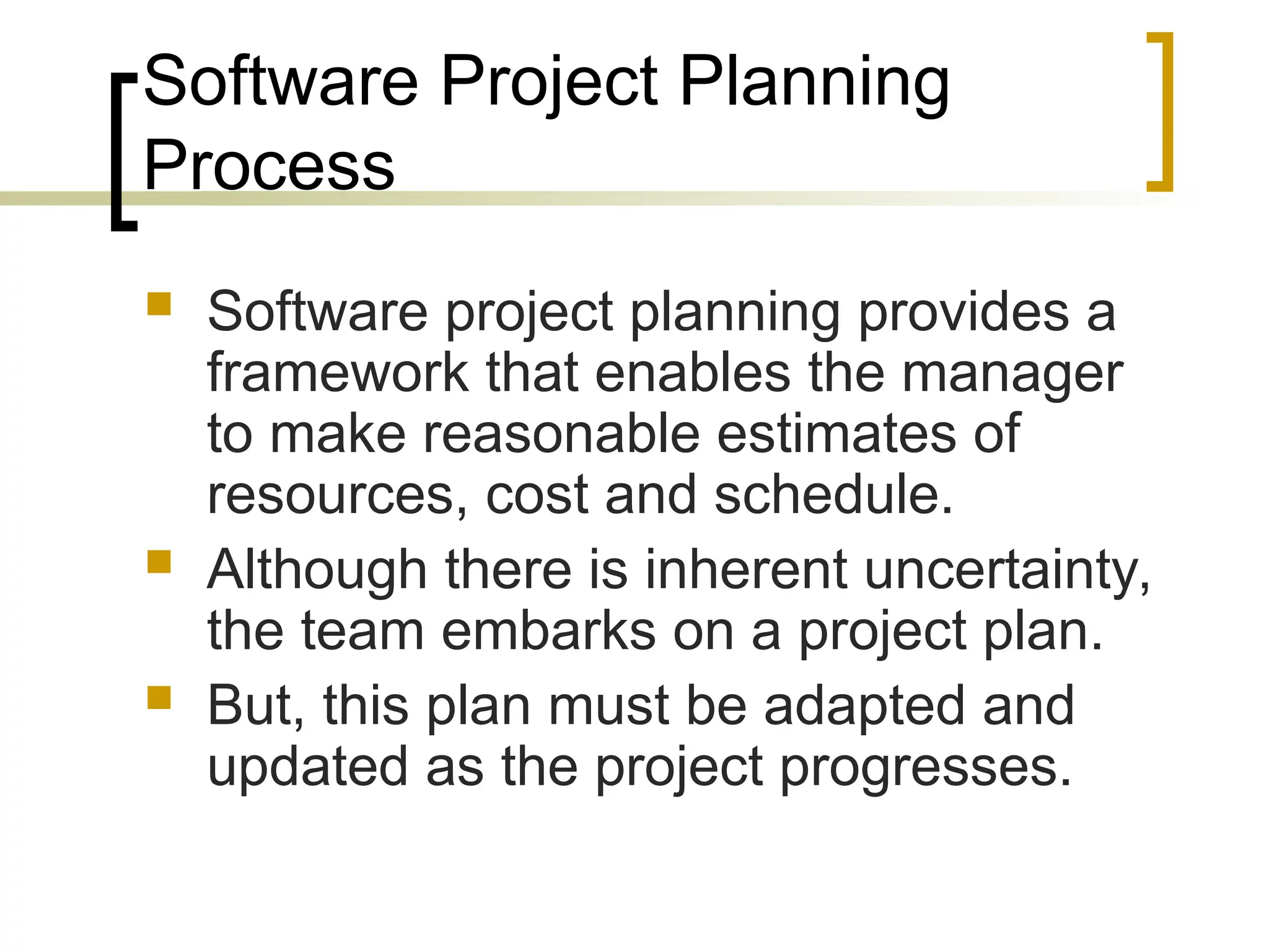 Software Project Planning
Process
 Software project planning provides a
framework that enables the manager
to make reasonable estimates of
resources, cost and schedule.
 Although there is inherent uncertainty,
the team embarks on a project plan.
 But, this plan must be adapted and
updated as the project progresses.
 