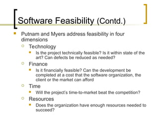 Software Feasibility (Contd.)
 Putnam and Myers address feasibility in four
dimensions
 Technology
 Is the project technically feasible? Is it within state of the
art? Can defects be reduced as needed?
 Finance
 Is it financially feasible? Can the development be
completed at a cost that the software organization, the
client or the market can afford
 Time
 Will the project’s time-to-market beat the competition?
 Resources
 Does the organization have enough resources needed to
succeed?
 
