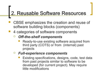2. Reusable Software Resources
 CBSE emphasizes the creation and reuse of
software building blocks (components)
 4 categories of software components
 Off-the-shelf components
 Ready-to-use existing software acquired from
third party (COTS) or from (internal) past
projects
 Full-experience components
 Existing specifications, designs, code, test data
from past projects similar to software to be
developed (for current project). May require
little modifications
 