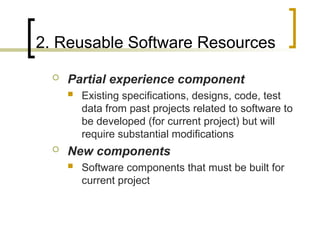 2. Reusable Software Resources
 Partial experience component
 Existing specifications, designs, code, test
data from past projects related to software to
be developed (for current project) but will
require substantial modifications
 New components
 Software components that must be built for
current project
 