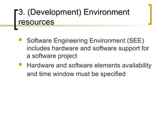3. (Development) Environment
resources
 Software Engineering Environment (SEE)
includes hardware and software support for
a software project
 Hardware and software elements availability
and time window must be specified
 