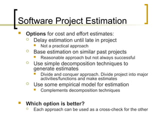 Software Project Estimation
 Options for cost and effort estimates:
 Delay estimation until late in project
 Not a practical approach
 Base estimation on similar past projects
 Reasonable approach but not always successful
 Use simple decomposition techniques to
generate estimates
 Divide and conquer approach. Divide project into major
activities/functions and make estimates
 Use some empirical model for estimation
 Complements decomposition techniques
 Which option is better?
 Each approach can be used as a cross-check for the other
 