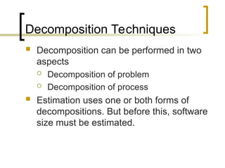Decomposition Techniques
 Decomposition can be performed in two
aspects
 Decomposition of problem
 Decomposition of process
 Estimation uses one or both forms of
decompositions. But before this, software
size must be estimated.
 