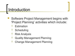 Introduction
 Software Project Management begins with
'Project Planning’ activities which include:
 Estimation
 Scheduling
 Risk Analysis
 Quality Management Planning
 Change Management Planning
 